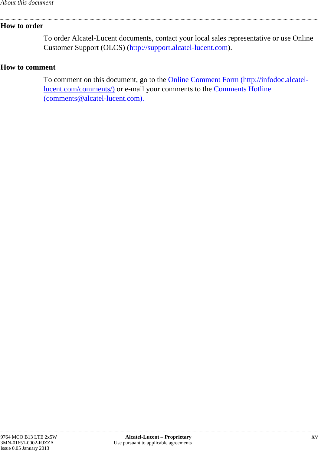 About this document How to order To order Alcatel-Lucent documents, contact your local sales representative or use Online Customer Support (OLCS) (http://support.alcatel-lucent.com). How to comment To comment on this document, go to the Online Comment Form (http://infodoc.alcatel- lucent.com/comments/) or e-mail your comments to the Comments Hotline (comments@alcatel-lucent.com). 9764 MCO B13 LTE 2x5W  Alcatel-Lucent – Proprietary  xv 3MN-01651-0002-RJZZA  Use pursuant to applicable agreements Issue 0.05 January 2013   