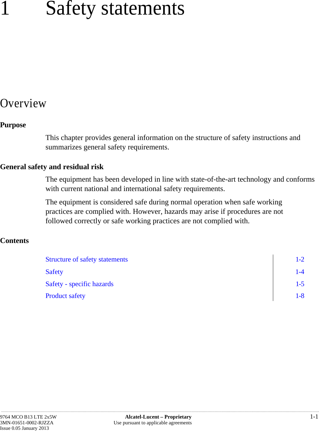 1 Safety statements Overview Purpose This chapter provides general information on the structure of safety instructions and summarizes general safety requirements. General safety and residual risk The equipment has been developed in line with state-of-the-art technology and conforms with current national and international safety requirements. The equipment is considered safe during normal operation when safe working practices are complied with. However, hazards may arise if procedures are not followed correctly or safe working practices are not complied with. Contents  Structure of safety statements  1-2 Safety  1-4 Safety - specific hazards  1-5 Product safety  1-8  9764 MCO B13 LTE 2x5W  Alcatel-Lucent – Proprietary  1-1 3MN-01651-0002-RJZZA  Use pursuant to applicable agreements Issue 0.05 January 2013  