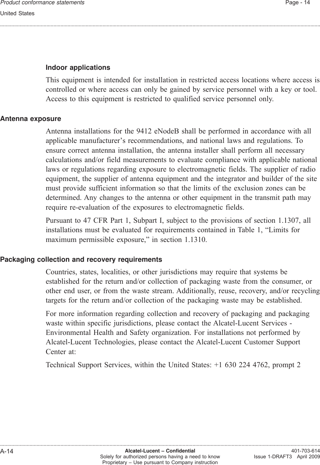 Indoor applicationsThis equipment is intended for installation in restricted access locations where access iscontrolled or where access can only be gained by service personnel with a key or tool.Access to this equipment is restricted to qualified service personnel only.Antenna exposureAntenna installations for the 9412 eNodeB shall be performed in accordance with allapplicable manufacturer’s recommendations, and national laws and regulations. Toensure correct antenna installation, the antenna installer shall perform all necessarycalculations and/or field measurements to evaluate compliance with applicable nationallaws or regulations regarding exposure to electromagnetic fields. The supplier of radioequipment, the supplier of antenna equipment and the integrator and builder of the sitemust provide sufficient information so that the limits of the exclusion zones can bedetermined. Any changes to the antenna or other equipment in the transmit path mayrequire re-evaluation of the exposures to electromagnetic fields.Pursuant to 47 CFR Part 1, Subpart I, subject to the provisions of section 1.1307, allinstallations must be evaluated for requirements contained in Table 1, “Limits formaximum permissible exposure,” in section 1.1310.Packaging collection and recovery requirementsCountries, states, localities, or other jurisdictions may require that systems beestablished for the return and/or collection of packaging waste from the consumer, orother end user, or from the waste stream. Additionally, reuse, recovery, and/or recyclingtargets for the return and/or collection of the packaging waste may be established.For more information regarding collection and recovery of packaging and packagingwaste within specific jurisdictions, please contact the Alcatel-Lucent Services -Environmental Health and Safety organization. For installations not performed byAlcatel-Lucent Technologies, please contact the Alcatel-Lucent Customer SupportCenter at:Technical Support Services, within the United States: +1 630 224 4762, prompt 2Product conformance statements Page - 14United States........................................................................................................................................................................................................................................................................................................................................................................................................................................................................A-14 Alcatel-Lucent – ConfidentialSolely for authorized persons having a need to knowProprietary – Use pursuant to Company instruction401-703-614Issue 1-DRAFT3 April 2009DRAFTDRAFT