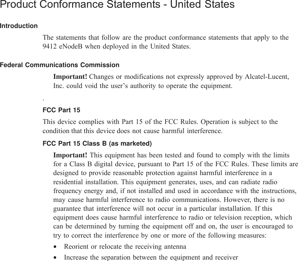 Product Conformance Statements - United StatesIntroductionThe statements that follow are the product conformance statements that apply to the9412 eNodeB when deployed in the United States.Federal Communications CommissionImportant! Changes or modifications not expressly approved by Alcatel-Lucent,Inc. could void the user’s authority to operate the equipment..FCC Part 15This device complies with Part 15 of the FCC Rules. Operation is subject to thecondition that this device does not cause harmful interference.FCC Part 15 Class B (as marketed)Important! This equipment has been tested and found to comply with the limitsfor a Class B digital device, pursuant to Part 15 of the FCC Rules. These limits aredesigned to provide reasonable protection against harmful interference in aresidential installation. This equipment generates, uses, and can radiate radiofrequency energy and, if not installed and used in accordance with the instructions,may cause harmful interference to radio communications. However, there is noguarantee that interference will not occur in a particular installation. If thisequipment does cause harmful interference to radio or television reception, whichcan be determined by turning the equipment off and on, the user is encouraged totry to correct the interference by one or more of the following measures:•Reorient or relocate the receiving antenna•Increase the separation between the equipment and receiver                                 •Connecttheequipmentintoanoutletonacircuitdifferentfromthattowhichthereceiverisconnected •Connecttheequipmentintoanoutletonacircuitdifferentfromthattowhich•Connecttheequipmentintoanoutletonacircuitdifferentfromthattowhich                                                                       •Consultthedealeroranexperiencedradio/TVtechnicianforhelp. Product conformance statements United States........................................................................................................................................................................................................................................................................................................................................................................................................................................................................4DRAFTDRAFT