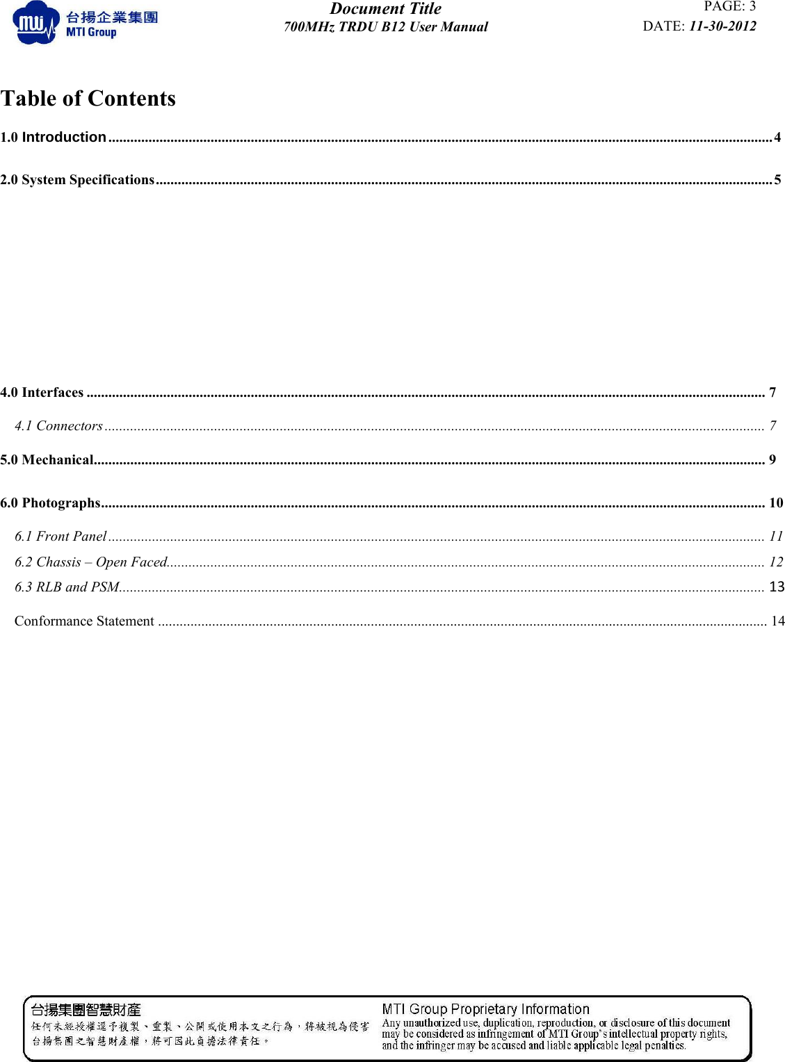  Document Title PAGE: 3 700MHz TRDU B12 User Manual DATE: 11-30-2012            Table of Contents 1.0 Introduction ...................................................................................................................................................................................... 4 2.0 System Specifications ......................................................................................................................................................................... 5  4.0 Interfaces .......................................................................................................................................................................................... 7 4.1 Connectors ..................................................................................................................................................................................... 7 5.0 Mechanical ........................................................................................................................................................................................ 9 6.0 Photographs ...................................................................................................................................................................................... 10 6.1 Front Panel .................................................................................................................................................................................... 11 6.2 Chassis – Open Faced.................................................................................................................................................................... 12 6.3 RLB and PSM ................................................................................................................................................................................. 13    Conformance Statement ......................................................................................................................................................................... 14