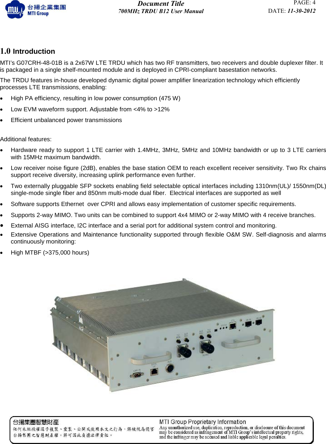  Document Title PAGE: 4 700MHz TRDU B12 User Manual DATE: 11-30-2012           1.0 Introduction MTI’s G07CRH-48-01B is a 2x67W LTE TRDU which has two RF transmitters, two receivers and double duplexer filter. It is packaged in a single shelf-mounted module and is deployed in CPRI-compliant basestation networks.  The TRDU features in-house developed dynamic digital power amplifier linearization technology which efficiently processes LTE transmissions, enabling:  • High PA efficiency, resulting in low power consumption (475 W) • Low EVM waveform support. Adjustable from &lt;4% to &gt;12% • Efficient unbalanced power transmissions  Additional features: • Hardware ready to support 1 LTE carrier with 1.4MHz, 3MHz, 5MHz and 10MHz bandwidth or up to 3 LTE carriers with 15MHz maximum bandwidth.  • Low receiver noise figure (2dB), enables the base station OEM to reach excellent receiver sensitivity. Two Rx chains support receive diversity, increasing uplink performance even further.  • Two externally pluggable SFP sockets enabling field selectable optical interfaces including 1310nm(UL)/ 1550nm(DL) single-mode single fiber and 850nm multi-mode dual fiber.  Electrical interfaces are supported as well  •  Software supports Ethernet  over CPRI and allows easy implementation of customer specific requirements.  • Supports 2-way MIMO. Two units can be combined to support 4x4 MIMO or 2-way MIMO with 4 receive branches. • External AISG interface, I2C interface and a serial port for additional system control and monitoring. • Extensive Operations and Maintenance functionality supported through flexible O&amp;M SW. Self-diagnosis and alarms continuously monitoring:  • High MTBF (&gt;375,000 hours)                                  