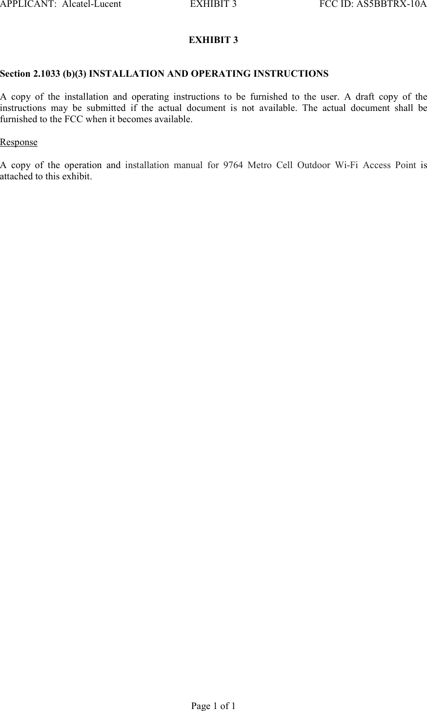 APPLICANT:  Alcatel-Lucent  EXHIBIT 3   FCC ID: AS5BBTRX-10A   Page 1 of 1 EXHIBIT 3    Section 2.1033 (b)(3) INSTALLATION AND OPERATING INSTRUCTIONS   A  copy  of  the  installation  and  operating  instructions  to  be  furnished  to  the  user.  A  draft  copy  of  the instructions  may  be  submitted  if  the  actual  document  is  not  available.  The  actual  document  shall  be furnished to the FCC when it becomes available.    Response   A  copy  of  the  operation  and  installation  manual  for  9764  Metro  Cell  Outdoor  Wi-Fi  Access  Point  is attached to this exhibit.    