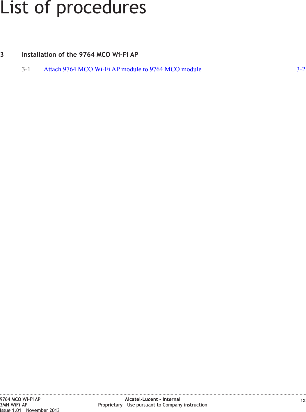 List of procedures3 Installation of the 9764 MCO Wi-Fi AP3-1 Attach 9764 MCO Wi-Fi AP module to 9764 MCO module .................................................................... 3-23-2....................................................................................................................................................................................................................................9764 MCO Wi-Fi AP3MN-WiFi-APIssue 1.01 November 2013Alcatel-Lucent – InternalProprietary – Use pursuant to Company instruction ix