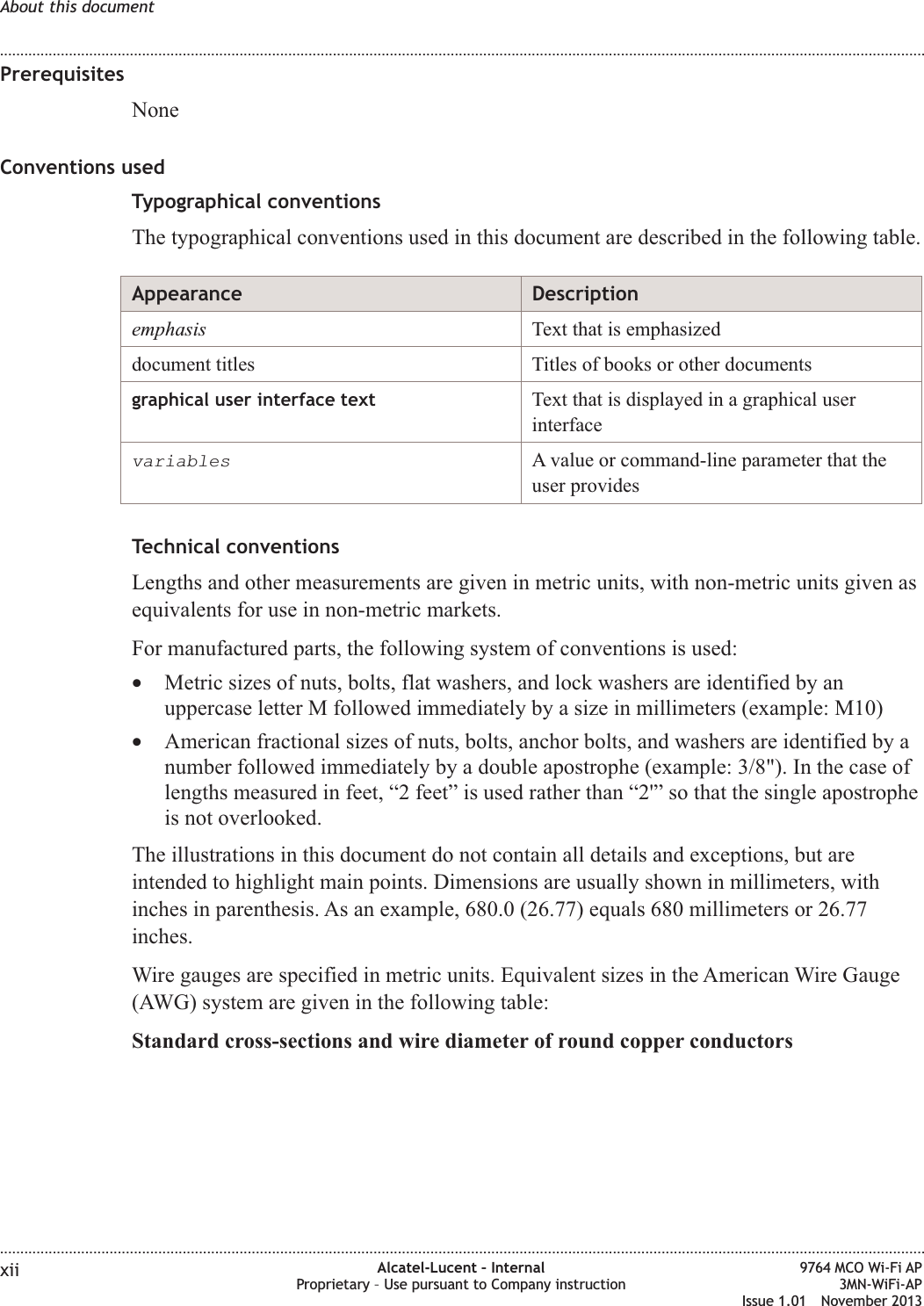 PrerequisitesNoneConventions usedTypographical conventionsThe typographical conventions used in this document are described in the following table.Appearance Descriptionemphasis Text that is emphasizeddocument titles Titles of books or other documentsgraphical user interface text Text that is displayed in a graphical userinterfacevariablesA value or command-line parameter that theuser providesTechnical conventionsLengths and other measurements are given in metric units, with non-metric units given asequivalents for use in non-metric markets.For manufactured parts, the following system of conventions is used:•Metric sizes of nuts, bolts, flat washers, and lock washers are identified by anuppercase letter M followed immediately by a size in millimeters (example: M10)•American fractional sizes of nuts, bolts, anchor bolts, and washers are identified by anumber followed immediately by a double apostrophe (example: 3/8&quot;). In the case oflengths measured in feet, “2 feet” is used rather than “2&apos;” so that the single apostropheis not overlooked.The illustrations in this document do not contain all details and exceptions, but areintended to highlight main points. Dimensions are usually shown in millimeters, withinches in parenthesis. As an example, 680.0 (26.77) equals 680 millimeters or 26.77inches.Wire gauges are specified in metric units. Equivalent sizes in the American Wire Gauge(AWG) system are given in the following table:Standard cross-sections and wire diameter of round copper conductorsAbout this document........................................................................................................................................................................................................................................................................................................................................................................................................................................................................xii Alcatel-Lucent – InternalProprietary – Use pursuant to Company instruction9764 MCO Wi-Fi AP3MN-WiFi-APIssue 1.01 November 2013