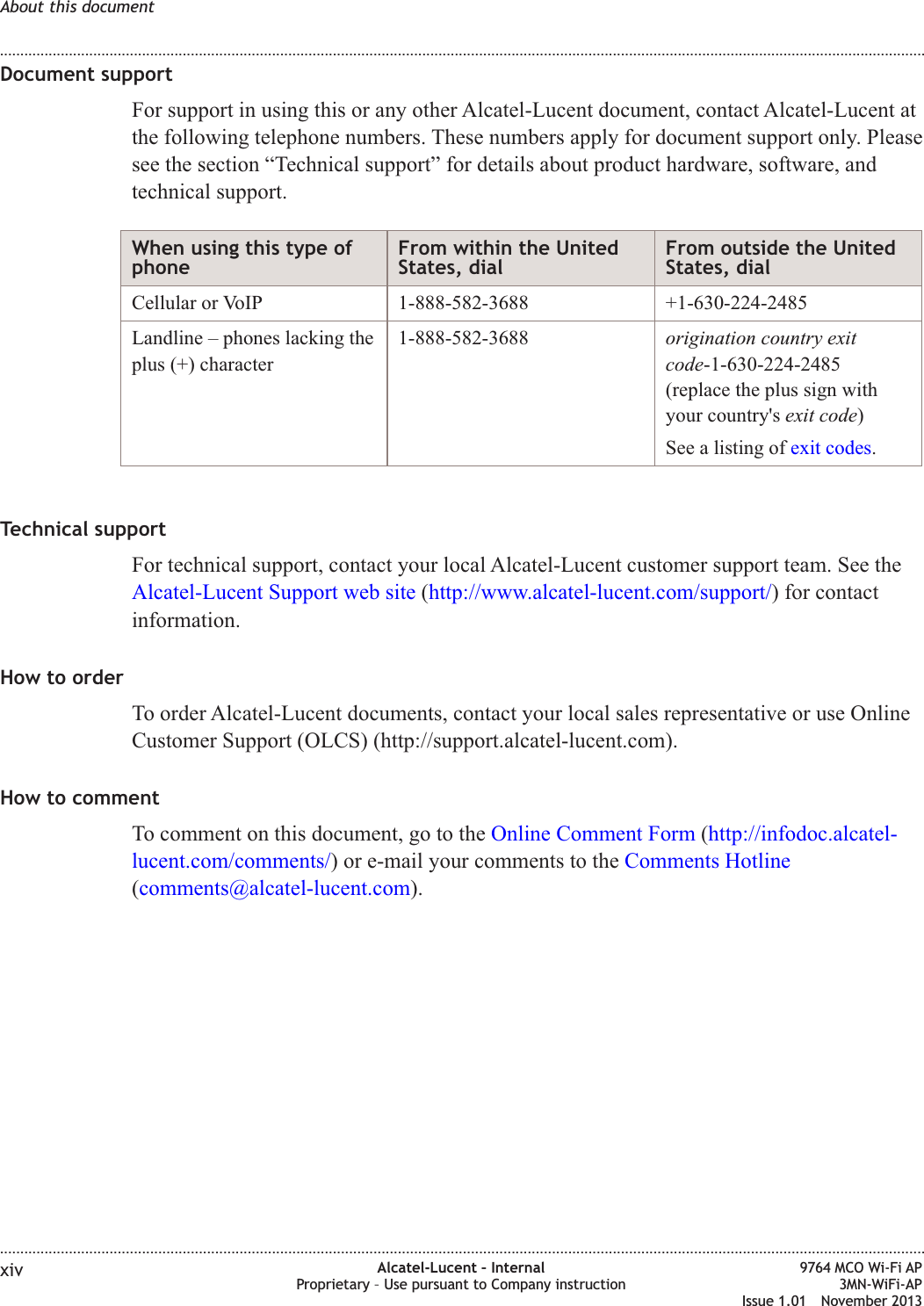 Document supportFor support in using this or any other Alcatel-Lucent document, contact Alcatel-Lucent atthe following telephone numbers. These numbers apply for document support only. Pleasesee the section “Technical support” for details about product hardware, software, andtechnical support.When using this type ofphoneFrom within the UnitedStates, dialFrom outside the UnitedStates, dialCellular or VoIP 1-888-582-3688 +1-630-224-2485Landline – phones lacking theplus (+) character1-888-582-3688 origination country exitcode-1-630-224-2485(replace the plus sign withyour country&apos;s exit code)See a listing of exit codes.Technical supportFor technical support, contact your local Alcatel-Lucent customer support team. See theAlcatel-Lucent Support web site (http://www.alcatel-lucent.com/support/) for contactinformation.How to orderTo order Alcatel-Lucent documents, contact your local sales representative or use OnlineCustomer Support (OLCS) (http://support.alcatel-lucent.com).How to commentTo comment on this document, go to the Online Comment Form (http://infodoc.alcatel-lucent.com/comments/) or e-mail your comments to the Comments Hotline(comments@alcatel-lucent.com).About this document........................................................................................................................................................................................................................................................................................................................................................................................................................................................................xiv Alcatel-Lucent – InternalProprietary – Use pursuant to Company instruction9764 MCO Wi-Fi AP3MN-WiFi-APIssue 1.01 November 2013