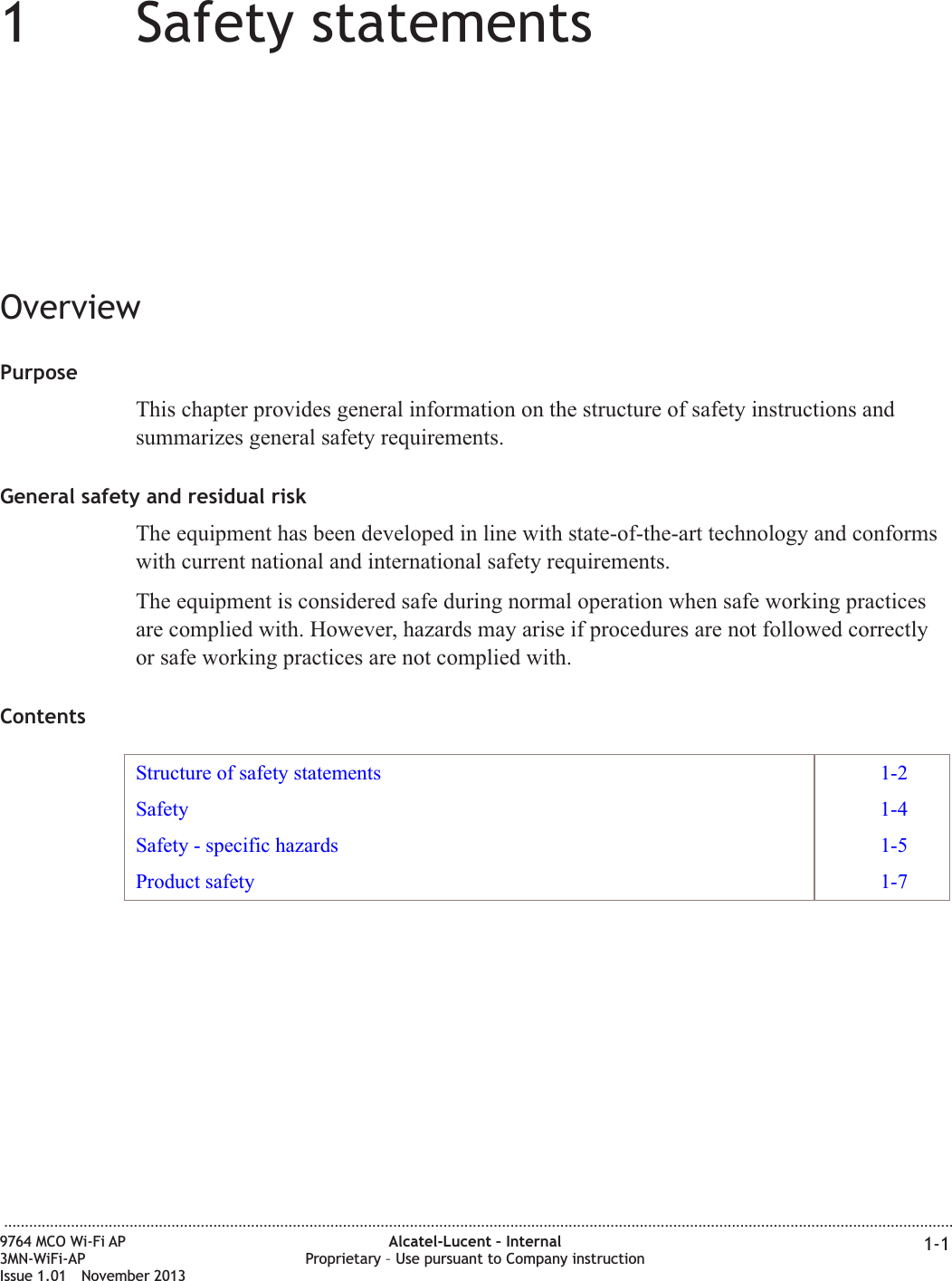 11Safety statementsOverviewPurposeThis chapter provides general information on the structure of safety instructions andsummarizes general safety requirements.General safety and residual riskThe equipment has been developed in line with state-of-the-art technology and conformswith current national and international safety requirements.The equipment is considered safe during normal operation when safe working practicesare complied with. However, hazards may arise if procedures are not followed correctlyor safe working practices are not complied with.ContentsStructure of safety statements 1-2Safety 1-4Safety - specific hazards 1-5Product safety 1-7...................................................................................................................................................................................................................................9764 MCO Wi-Fi AP3MN-WiFi-APIssue 1.01 November 2013Alcatel-Lucent – InternalProprietary – Use pursuant to Company instruction 1-1