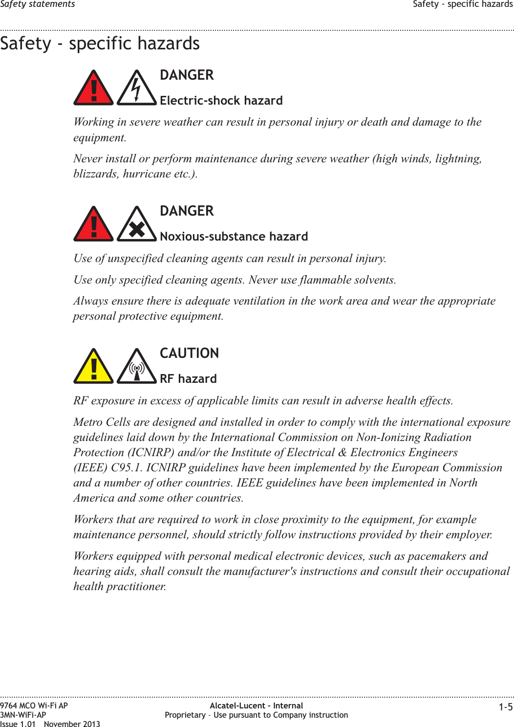 Safety - specific hazardsDANGERElectric-shock hazardWorking in severe weather can result in personal injury or death and damage to theequipment.Never install or perform maintenance during severe weather (high winds, lightning,blizzards, hurricane etc.).DANGERNoxious-substance hazardUse of unspecified cleaning agents can result in personal injury.Use only specified cleaning agents. Never use flammable solvents.Always ensure there is adequate ventilation in the work area and wear the appropriatepersonal protective equipment.CAUTIONRF hazardRF exposure in excess of applicable limits can result in adverse health effects.Metro Cells are designed and installed in order to comply with the international exposureguidelines laid down by the International Commission on Non-Ionizing RadiationProtection (ICNIRP) and/or the Institute of Electrical &amp; Electronics Engineers(IEEE) C95.1. ICNIRP guidelines have been implemented by the European Commissionand a number of other countries. IEEE guidelines have been implemented in NorthAmerica and some other countries.Workers that are required to work in close proximity to the equipment, for examplemaintenance personnel, should strictly follow instructions provided by their employer.Workers equipped with personal medical electronic devices, such as pacemakers andhearing aids, shall consult the manufacturer&apos;s instructions and consult their occupationalhealth practitioner.Safety statements Safety - specific hazards........................................................................................................................................................................................................................................................................................................................................................................................................................................................................9764 MCO Wi-Fi AP3MN-WiFi-APIssue 1.01 November 2013Alcatel-Lucent – InternalProprietary – Use pursuant to Company instruction 1-5