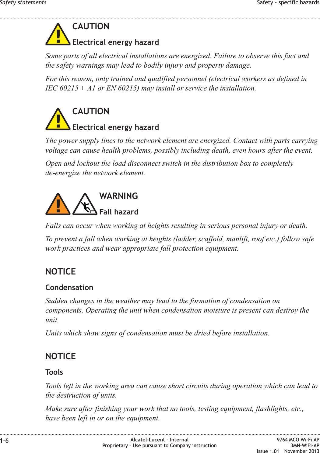 CAUTIONElectrical energy hazardSome parts of all electrical installations are energized. Failure to observe this fact andthe safety warnings may lead to bodily injury and property damage.For this reason, only trained and qualified personnel (electrical workers as defined inIEC 60215 + A1 or EN 60215) may install or service the installation.CAUTIONElectrical energy hazardThe power supply lines to the network element are energized. Contact with parts carryingvoltage can cause health problems, possibly including death, even hours after the event.Open and lockout the load disconnect switch in the distribution box to completelyde-energize the network element.WARNINGFall hazardFalls can occur when working at heights resulting in serious personal injury or death.To prevent a fall when working at heights (ladder, scaffold, manlift, roof etc.) follow safework practices and wear appropriate fall protection equipment.NOTICECondensationSudden changes in the weather may lead to the formation of condensation oncomponents. Operating the unit when condensation moisture is present can destroy theunit.Units which show signs of condensation must be dried before installation.NOTICEToolsTools left in the working area can cause short circuits during operation which can lead tothe destruction of units.Make sure after finishing your work that no tools, testing equipment, flashlights, etc.,have been left in or on the equipment.Safety statements Safety - specific hazards........................................................................................................................................................................................................................................................................................................................................................................................................................................................................1-6 Alcatel-Lucent – InternalProprietary – Use pursuant to Company instruction9764 MCO Wi-Fi AP3MN-WiFi-APIssue 1.01 November 2013