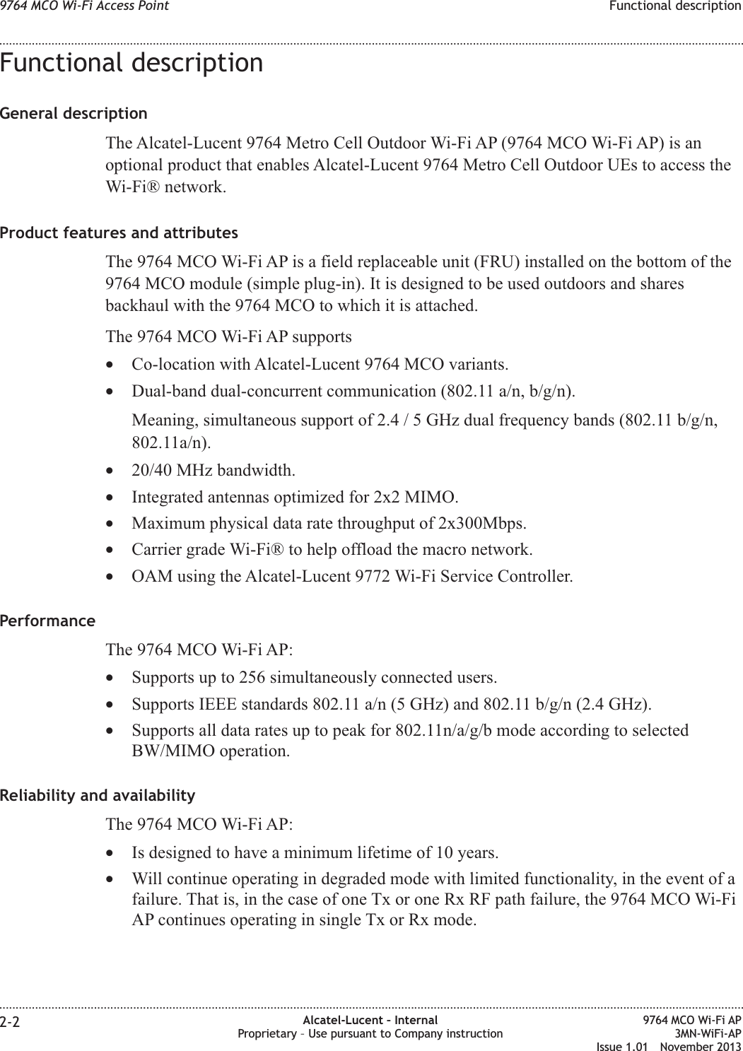 Functional descriptionGeneral descriptionThe Alcatel-Lucent 9764 Metro Cell Outdoor Wi-Fi AP (9764 MCO Wi-Fi AP) is anoptional product that enables Alcatel-Lucent 9764 Metro Cell Outdoor UEs to access theWi-Fi® network.Product features and attributesThe 9764 MCO Wi-Fi AP is a field replaceable unit (FRU) installed on the bottom of the9764 MCO module (simple plug-in). It is designed to be used outdoors and sharesbackhaul with the 9764 MCO to which it is attached.The 9764 MCO Wi-Fi AP supports•Co-location with Alcatel-Lucent 9764 MCO variants.•Dual-band dual-concurrent communication (802.11 a/n, b/g/n).Meaning, simultaneous support of 2.4 / 5 GHz dual frequency bands (802.11 b/g/n,802.11a/n).•20/40 MHz bandwidth.•Integrated antennas optimized for 2x2 MIMO.•Maximum physical data rate throughput of 2x300Mbps.•Carrier grade Wi-Fi® to help offload the macro network.•OAM using the Alcatel-Lucent 9772 Wi-Fi Service Controller.PerformanceThe 9764 MCO Wi-Fi AP:•Supports up to 256 simultaneously connected users.•Supports IEEE standards 802.11 a/n (5 GHz) and 802.11 b/g/n (2.4 GHz).•Supports all data rates up to peak for 802.11n/a/g/b mode according to selectedBW/MIMO operation.Reliability and availabilityThe 9764 MCO Wi-Fi AP:•Is designed to have a minimum lifetime of 10 years.•Will continue operating in degraded mode with limited functionality, in the event of afailure. That is, in the case of one Tx or one Rx RF path failure, the 9764 MCO Wi-FiAP continues operating in single Tx or Rx mode.9764 MCO Wi-Fi Access Point Functional description........................................................................................................................................................................................................................................................................................................................................................................................................................................................................2-2 Alcatel-Lucent – InternalProprietary – Use pursuant to Company instruction9764 MCO Wi-Fi AP3MN-WiFi-APIssue 1.01 November 2013
