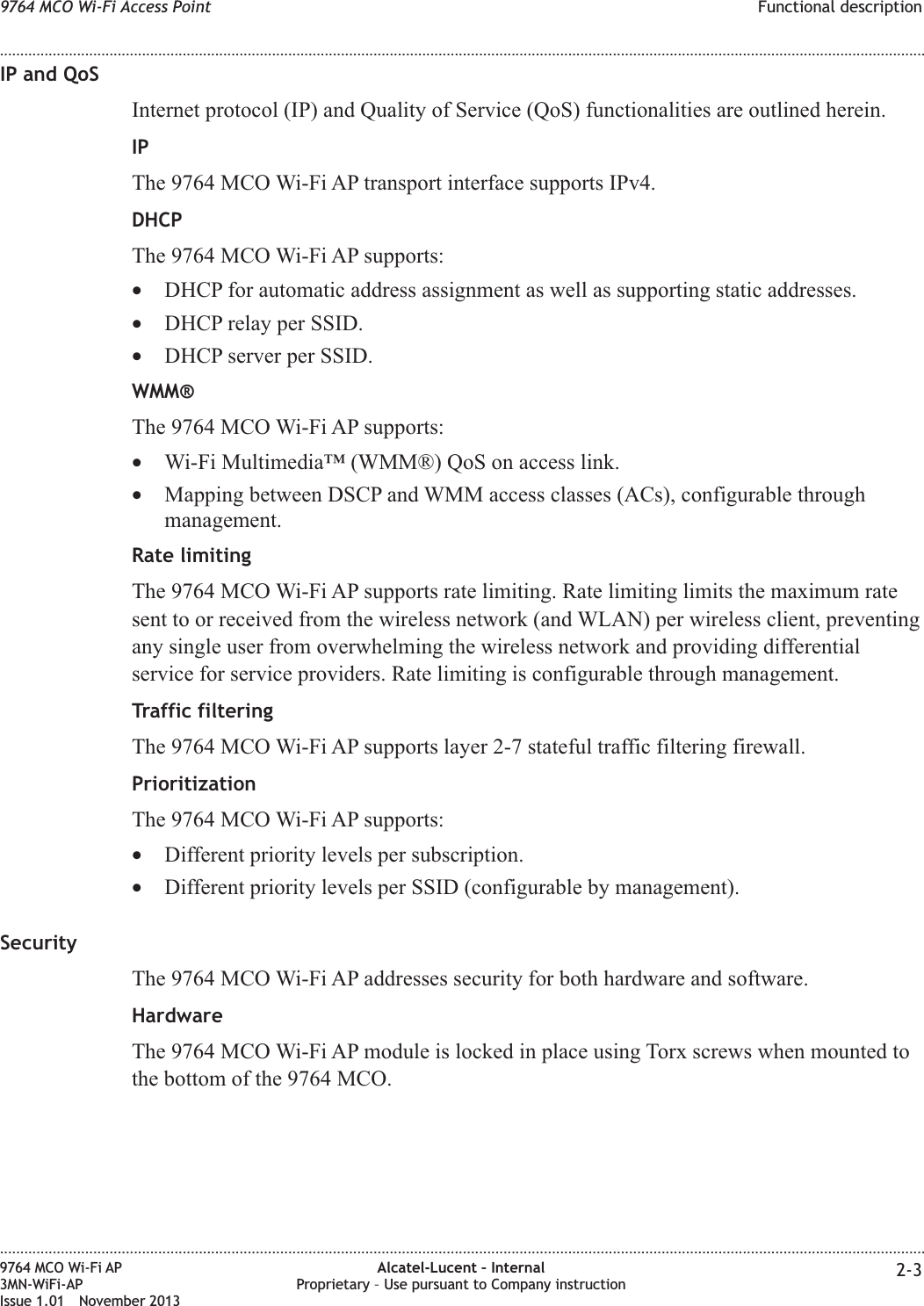 IP and QoSInternet protocol (IP) and Quality of Service (QoS) functionalities are outlined herein.IPThe 9764 MCO Wi-Fi AP transport interface supports IPv4.DHCPThe 9764 MCO Wi-Fi AP supports:•DHCP for automatic address assignment as well as supporting static addresses.•DHCP relay per SSID.•DHCP server per SSID.WMM®The 9764 MCO Wi-Fi AP supports:•Wi-Fi Multimedia™ (WMM®) QoS on access link.•Mapping between DSCP and WMM access classes (ACs), configurable throughmanagement.Rate limitingThe 9764 MCO Wi-Fi AP supports rate limiting. Rate limiting limits the maximum ratesent to or received from the wireless network (and WLAN) per wireless client, preventingany single user from overwhelming the wireless network and providing differentialservice for service providers. Rate limiting is configurable through management.Traffic filteringThe 9764 MCO Wi-Fi AP supports layer 2-7 stateful traffic filtering firewall.PrioritizationThe 9764 MCO Wi-Fi AP supports:•Different priority levels per subscription.•Different priority levels per SSID (configurable by management).SecurityThe 9764 MCO Wi-Fi AP addresses security for both hardware and software.HardwareThe 9764 MCO Wi-Fi AP module is locked in place using Torx screws when mounted tothe bottom of the 9764 MCO.9764 MCO Wi-Fi Access Point Functional description........................................................................................................................................................................................................................................................................................................................................................................................................................................................................9764 MCO Wi-Fi AP3MN-WiFi-APIssue 1.01 November 2013Alcatel-Lucent – InternalProprietary – Use pursuant to Company instruction 2-3