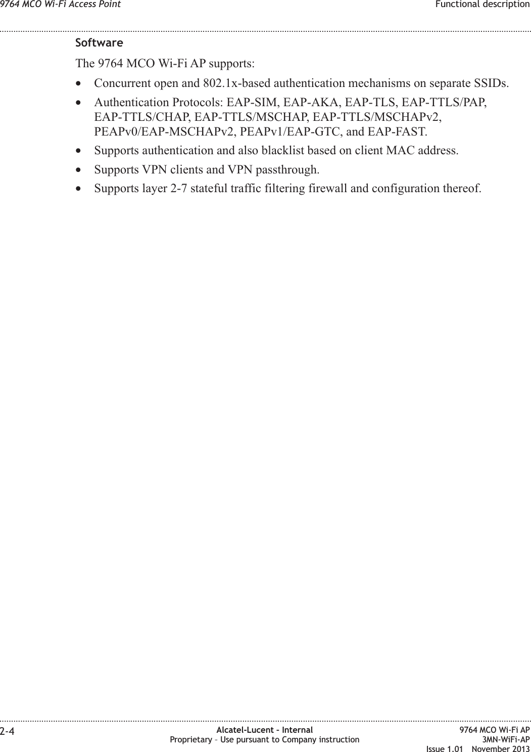 SoftwareThe 9764 MCO Wi-Fi AP supports:•Concurrent open and 802.1x-based authentication mechanisms on separate SSIDs.•Authentication Protocols: EAP-SIM, EAP-AKA, EAP-TLS, EAP-TTLS/PAP,EAP-TTLS/CHAP, EAP-TTLS/MSCHAP, EAP-TTLS/MSCHAPv2,PEAPv0/EAP-MSCHAPv2, PEAPv1/EAP-GTC, and EAP-FAST.•Supports authentication and also blacklist based on client MAC address.•Supports VPN clients and VPN passthrough.•Supports layer 2-7 stateful traffic filtering firewall and configuration thereof.9764 MCO Wi-Fi Access Point Functional description........................................................................................................................................................................................................................................................................................................................................................................................................................................................................2-4 Alcatel-Lucent – InternalProprietary – Use pursuant to Company instruction9764 MCO Wi-Fi AP3MN-WiFi-APIssue 1.01 November 2013