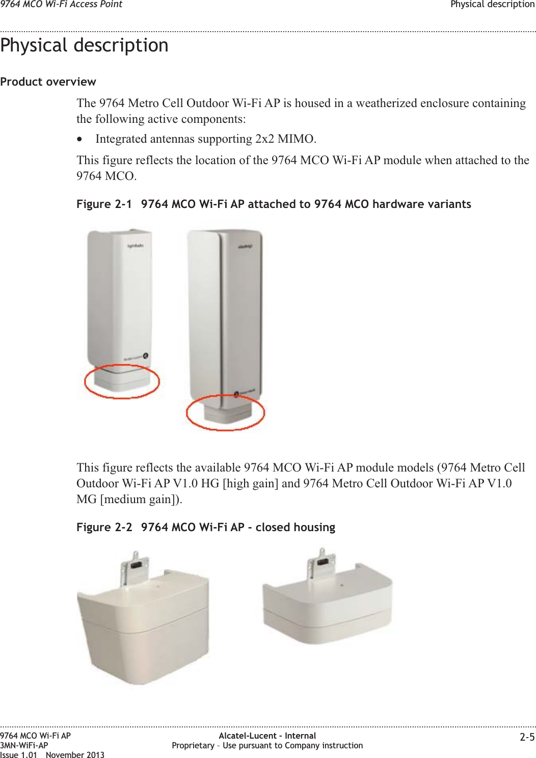 Physical descriptionProduct overviewThe 9764 Metro Cell Outdoor Wi-Fi AP is housed in a weatherized enclosure containingthe following active components:•Integrated antennas supporting 2x2 MIMO.This figure reflects the location of the 9764 MCO Wi-Fi AP module when attached to the9764 MCO.This figure reflects the available 9764 MCO Wi-Fi AP module models (9764 Metro CellOutdoor Wi-Fi AP V1.0 HG [high gain] and 9764 Metro Cell Outdoor Wi-Fi AP V1.0MG [medium gain]).Figure 2-1 9764 MCO Wi-Fi AP attached to 9764 MCO hardware variantsFigure 2-2 9764 MCO Wi-Fi AP - closed housing9764 MCO Wi-Fi Access Point Physical description........................................................................................................................................................................................................................................................................................................................................................................................................................................................................9764 MCO Wi-Fi AP3MN-WiFi-APIssue 1.01 November 2013Alcatel-Lucent – InternalProprietary – Use pursuant to Company instruction 2-5