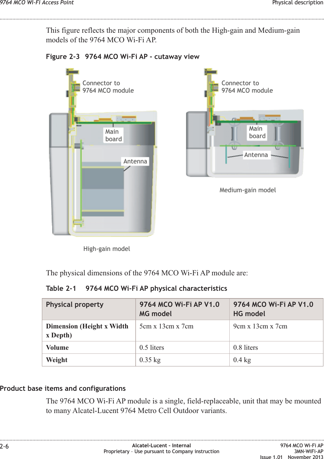 This figure reflects the major components of both the High-gain and Medium-gainmodels of the 9764 MCO Wi-Fi AP.The physical dimensions of the 9764 MCO Wi-Fi AP module are:Table 2-1 9764 MCO Wi-Fi AP physical characteristicsPhysical property 9764 MCO Wi-Fi AP V1.0MG model9764 MCO Wi-Fi AP V1.0HG modelDimension (Height x Widthx Depth)5cm x 13cm x 7cm 9cm x 13cm x 7cmVolume 0.5 liters 0.8 litersWeight 0.35 kg 0.4 kgProduct base items and configurationsThe 9764 MCO Wi-Fi AP module is a single, field-replaceable, unit that may be mountedto many Alcatel-Lucent 9764 Metro Cell Outdoor variants.Figure 2-3 9764 MCO Wi-Fi AP - cutaway view9764 MCO Wi-Fi Access Point Physical description........................................................................................................................................................................................................................................................................................................................................................................................................................................................................2-6 Alcatel-Lucent – InternalProprietary – Use pursuant to Company instruction9764 MCO Wi-Fi AP3MN-WiFi-APIssue 1.01 November 2013