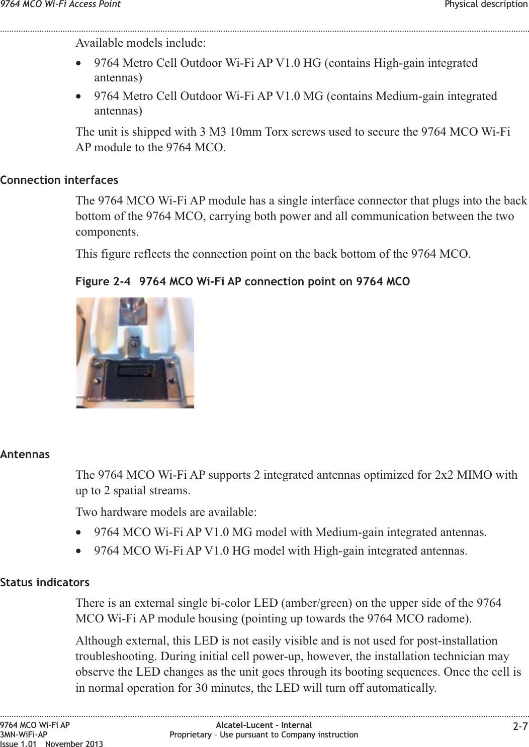 Available models include:•9764 Metro Cell Outdoor Wi-Fi AP V1.0 HG (contains High-gain integratedantennas)•9764 Metro Cell Outdoor Wi-Fi AP V1.0 MG (contains Medium-gain integratedantennas)The unit is shipped with 3 M3 10mm Torx screws used to secure the 9764 MCO Wi-FiAP module to the 9764 MCO.Connection interfacesThe 9764 MCO Wi-Fi AP module has a single interface connector that plugs into the backbottom of the 9764 MCO, carrying both power and all communication between the twocomponents.This figure reflects the connection point on the back bottom of the 9764 MCO.AntennasThe 9764 MCO Wi-Fi AP supports 2 integrated antennas optimized for 2x2 MIMO withup to 2 spatial streams.Two hardware models are available:•9764 MCO Wi-Fi AP V1.0 MG model with Medium-gain integrated antennas.•9764 MCO Wi-Fi AP V1.0 HG model with High-gain integrated antennas.Status indicatorsThere is an external single bi-color LED (amber/green) on the upper side of the 9764MCO Wi-Fi AP module housing (pointing up towards the 9764 MCO radome).Although external, this LED is not easily visible and is not used for post-installationtroubleshooting. During initial cell power-up, however, the installation technician mayobserve the LED changes as the unit goes through its booting sequences. Once the cell isin normal operation for 30 minutes, the LED will turn off automatically.Figure 2-4 9764 MCO Wi-Fi AP connection point on 9764 MCO9764 MCO Wi-Fi Access Point Physical description........................................................................................................................................................................................................................................................................................................................................................................................................................................................................9764 MCO Wi-Fi AP3MN-WiFi-APIssue 1.01 November 2013Alcatel-Lucent – InternalProprietary – Use pursuant to Company instruction 2-7