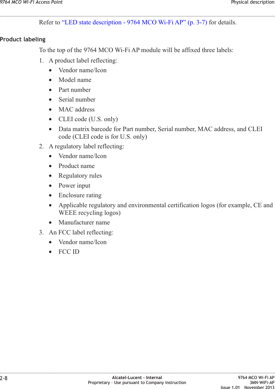 Refer to “LED state description - 9764 MCO Wi-Fi AP” (p. 3-7) for details.Product labelingTo the top of the 9764 MCO Wi-Fi AP module will be affixed three labels:1. A product label reflecting:•Vendor name/Icon•Model name•Part number•Serial number•MAC address•CLEI code (U.S. only)•Data matrix barcode for Part number, Serial number, MAC address, and CLEIcode (CLEI code is for U.S. only)2. A regulatory label reflecting:•Vendor name/Icon•Product name•Regulatory rules•Power input•Enclosure rating•Applicable regulatory and environmental certification logos (for example, CE andWEEE recycling logos)•Manufacturer name3. An FCC label reflecting:•Vendor name/Icon•FCC ID9764 MCO Wi-Fi Access Point Physical description........................................................................................................................................................................................................................................................................................................................................................................................................................................................................2-8 Alcatel-Lucent – InternalProprietary – Use pursuant to Company instruction9764 MCO Wi-Fi AP3MN-WiFi-APIssue 1.01 November 2013