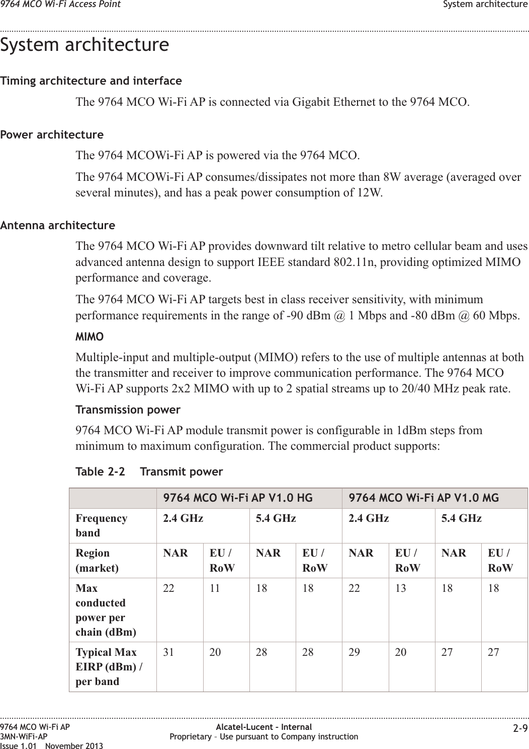 System architectureTiming architecture and interfaceThe 9764 MCO Wi-Fi AP is connected via Gigabit Ethernet to the 9764 MCO.Power architectureThe 9764 MCOWi-Fi AP is powered via the 9764 MCO.The 9764 MCOWi-Fi AP consumes/dissipates not more than 8W average (averaged overseveral minutes), and has a peak power consumption of 12W.Antenna architectureThe 9764 MCO Wi-Fi AP provides downward tilt relative to metro cellular beam and usesadvanced antenna design to support IEEE standard 802.11n, providing optimized MIMOperformance and coverage.The 9764 MCO Wi-Fi AP targets best in class receiver sensitivity, with minimumperformance requirements in the range of -90 dBm @ 1 Mbps and -80 dBm @ 60 Mbps.MIMOMultiple-input and multiple-output (MIMO) refers to the use of multiple antennas at boththe transmitter and receiver to improve communication performance. The 9764 MCOWi-Fi AP supports 2x2 MIMO with up to 2 spatial streams up to 20/40 MHz peak rate.Transmission power9764 MCO Wi-Fi AP module transmit power is configurable in 1dBm steps fromminimum to maximum configuration. The commercial product supports:Table 2-2 Transmit power9764 MCO Wi-Fi AP V1.0 HG 9764 MCO Wi-Fi AP V1.0 MGFrequencyband2.4 GHz 5.4 GHz 2.4 GHz 5.4 GHzRegion(market)NAR EU /RoWNAR EU /RoWNAR EU /RoWNAR EU /RoWMaxconductedpower perchain (dBm)22 11 18 18 22 13 18 18Typical MaxEIRP (dBm) /per band31 20 28 28 29 20 27 279764 MCO Wi-Fi Access Point System architecture........................................................................................................................................................................................................................................................................................................................................................................................................................................................................9764 MCO Wi-Fi AP3MN-WiFi-APIssue 1.01 November 2013Alcatel-Lucent – InternalProprietary – Use pursuant to Company instruction 2-9