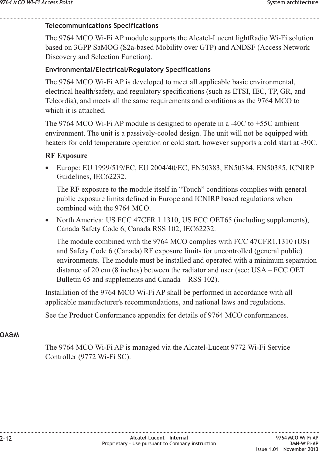 Telecommunications SpecificationsThe 9764 MCO Wi-Fi AP module supports the Alcatel-Lucent lightRadio Wi-Fi solutionbased on 3GPP SaMOG (S2a-based Mobility over GTP) and ANDSF (Access NetworkDiscovery and Selection Function).Environmental/Electrical/Regulatory SpecificationsThe 9764 MCO Wi-Fi AP is developed to meet all applicable basic environmental,electrical health/safety, and regulatory specifications (such as ETSI, IEC, TP, GR, andTelcordia), and meets all the same requirements and conditions as the 9764 MCO towhich it is attached.The 9764 MCO Wi-Fi AP module is designed to operate in a -40C to +55C ambientenvironment. The unit is a passively-cooled design. The unit will not be equipped withheaters for cold temperature operation or cold start, however supports a cold start at -30C.RF Exposure•Europe: EU 1999/519/EC, EU 2004/40/EC, EN50383, EN50384, EN50385, ICNIRPGuidelines, IEC62232.The RF exposure to the module itself in “Touch” conditions complies with generalpublic exposure limits defined in Europe and ICNIRP based regulations whencombined with the 9764 MCO.•North America: US FCC 47CFR 1.1310, US FCC OET65 (including supplements),Canada Safety Code 6, Canada RSS 102, IEC62232.The module combined with the 9764 MCO complies with FCC 47CFR1.1310 (US)and Safety Code 6 (Canada) RF exposure limits for uncontrolled (general public)environments. The module must be installed and operated with a minimum separationdistance of 20 cm (8 inches) between the radiator and user (see: USA – FCC OETBulletin 65 and supplements and Canada – RSS 102).Installation of the 9764 MCO Wi-Fi AP shall be performed in accordance with allapplicable manufacturer&apos;s recommendations, and national laws and regulations.See the Product Conformance appendix for details of 9764 MCO conformances.OA&amp;MThe 9764 MCO Wi-Fi AP is managed via the Alcatel-Lucent 9772 Wi-Fi ServiceController (9772 Wi-Fi SC).9764 MCO Wi-Fi Access Point System architecture........................................................................................................................................................................................................................................................................................................................................................................................................................................................................2-12 Alcatel-Lucent – InternalProprietary – Use pursuant to Company instruction9764 MCO Wi-Fi AP3MN-WiFi-APIssue 1.01 November 2013