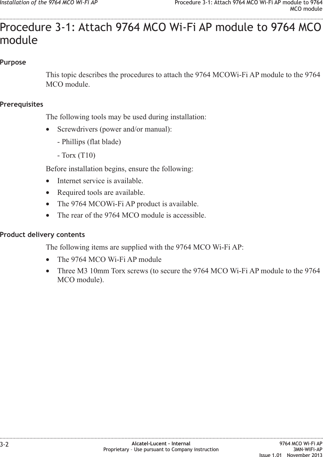 Procedure 3-1: Attach 9764 MCO Wi-Fi AP module to 9764 MCOmodulePurposeThis topic describes the procedures to attach the 9764 MCOWi-Fi AP module to the 9764MCO module.PrerequisitesThe following tools may be used during installation:•Screwdrivers (power and/or manual):- Phillips (flat blade)- Torx (T10)Before installation begins, ensure the following:•Internet service is available.•Required tools are available.•The 9764 MCOWi-Fi AP product is available.•The rear of the 9764 MCO module is accessible.Product delivery contentsThe following items are supplied with the 9764 MCO Wi-Fi AP:•The 9764 MCO Wi-Fi AP module•Three M3 10mm Torx screws (to secure the 9764 MCO Wi-Fi AP module to the 9764MCO module).Installation of the 9764 MCO Wi-Fi AP Procedure 3-1: Attach 9764 MCO Wi-Fi AP module to 9764MCO module........................................................................................................................................................................................................................................................................................................................................................................................................................................................................3-2 Alcatel-Lucent – InternalProprietary – Use pursuant to Company instruction9764 MCO Wi-Fi AP3MN-WiFi-APIssue 1.01 November 2013