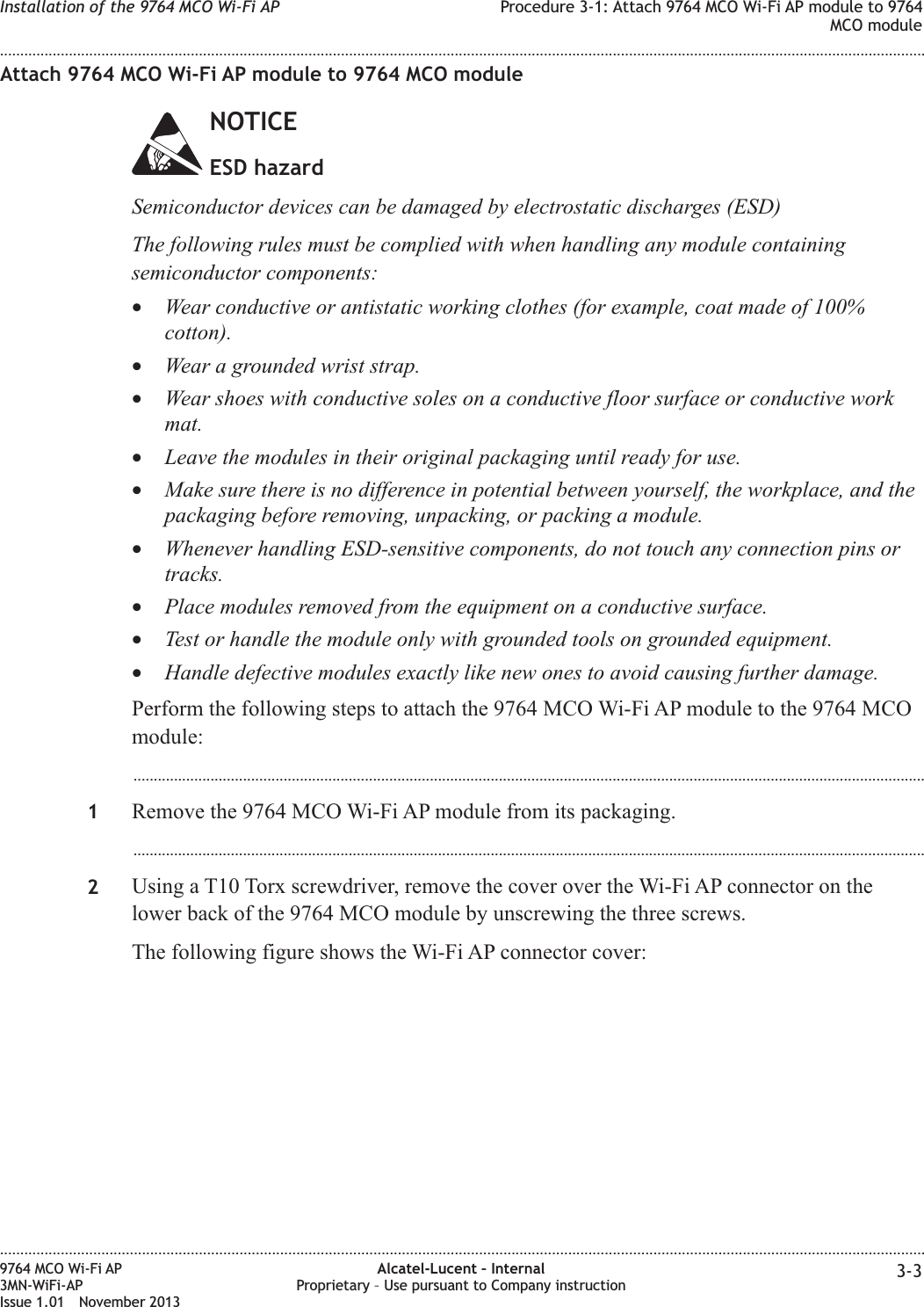 Attach 9764 MCO Wi-Fi AP module to 9764 MCO moduleNOTICEESD hazardSemiconductor devices can be damaged by electrostatic discharges (ESD)The following rules must be complied with when handling any module containingsemiconductor components:•Wear conductive or antistatic working clothes (for example, coat made of 100%cotton).•Wear a grounded wrist strap.•Wear shoes with conductive soles on a conductive floor surface or conductive workmat.•Leave the modules in their original packaging until ready for use.•Make sure there is no difference in potential between yourself, the workplace, and thepackaging before removing, unpacking, or packing a module.•Whenever handling ESD-sensitive components, do not touch any connection pins ortracks.•Place modules removed from the equipment on a conductive surface.•Test or handle the module only with grounded tools on grounded equipment.•Handle defective modules exactly like new ones to avoid causing further damage.Perform the following steps to attach the 9764 MCO Wi-Fi AP module to the 9764 MCOmodule:...................................................................................................................................................................................................1Remove the 9764 MCO Wi-Fi AP module from its packaging....................................................................................................................................................................................................2Using a T10 Torx screwdriver, remove the cover over the Wi-Fi AP connector on thelower back of the 9764 MCO module by unscrewing the three screws.The following figure shows the Wi-Fi AP connector cover:Installation of the 9764 MCO Wi-Fi AP Procedure 3-1: Attach 9764 MCO Wi-Fi AP module to 9764MCO module........................................................................................................................................................................................................................................................................................................................................................................................................................................................................9764 MCO Wi-Fi AP3MN-WiFi-APIssue 1.01 November 2013Alcatel-Lucent – InternalProprietary – Use pursuant to Company instruction 3-3