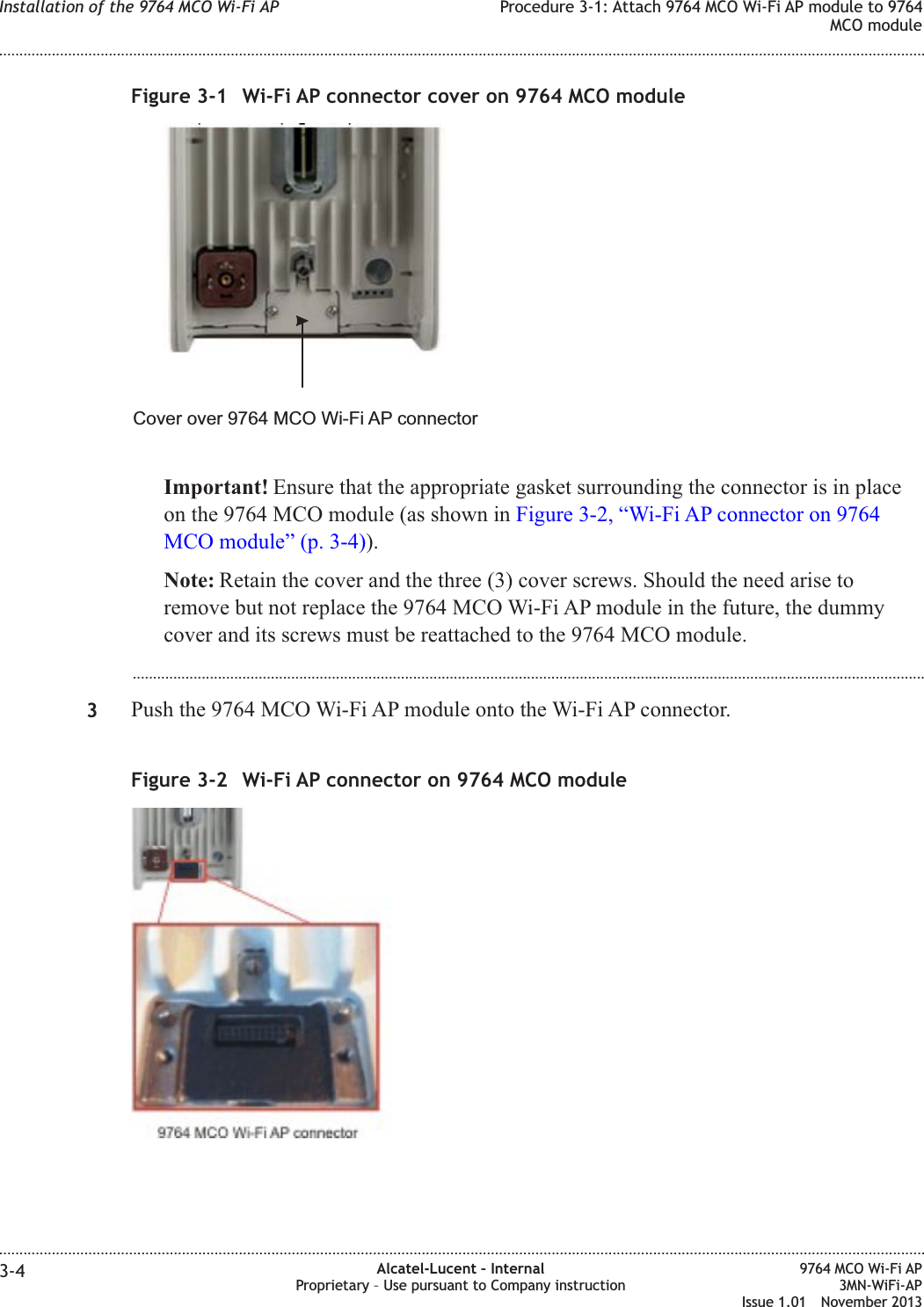 Important! Ensure that the appropriate gasket surrounding the connector is in placeon the 9764 MCO module (as shown in Figure 3-2, “Wi-Fi AP connector on 9764MCO module” (p. 3-4)).Note: Retain the cover and the three (3) cover screws. Should the need arise toremove but not replace the 9764 MCO Wi-Fi AP module in the future, the dummycover and its screws must be reattached to the 9764 MCO module....................................................................................................................................................................................................3Push the 9764 MCO Wi-Fi AP module onto the Wi-Fi AP connector.Figure 3-1 Wi-Fi AP connector cover on 9764 MCO moduleCover over 9764 MCO Wi-Fi AP connectorFigure 3-2 Wi-Fi AP connector on 9764 MCO moduleInstallation of the 9764 MCO Wi-Fi AP Procedure 3-1: Attach 9764 MCO Wi-Fi AP module to 9764MCO module........................................................................................................................................................................................................................................................................................................................................................................................................................................................................3-4 Alcatel-Lucent – InternalProprietary – Use pursuant to Company instruction9764 MCO Wi-Fi AP3MN-WiFi-APIssue 1.01 November 2013