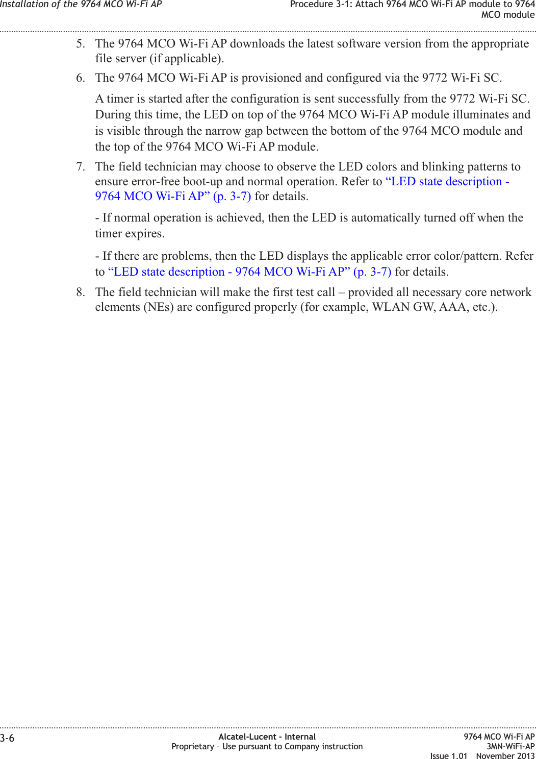 5. The 9764 MCO Wi-Fi AP downloads the latest software version from the appropriatefile server (if applicable).6. The 9764 MCO Wi-Fi AP is provisioned and configured via the 9772 Wi-Fi SC.A timer is started after the configuration is sent successfully from the 9772 Wi-Fi SC.During this time, the LED on top of the 9764 MCO Wi-Fi AP module illuminates andis visible through the narrow gap between the bottom of the 9764 MCO module andthe top of the 9764 MCO Wi-Fi AP module.7. The field technician may choose to observe the LED colors and blinking patterns toensure error-free boot-up and normal operation. Refer to “LED state description -9764 MCO Wi-Fi AP” (p. 3-7) for details.- If normal operation is achieved, then the LED is automatically turned off when thetimer expires.- If there are problems, then the LED displays the applicable error color/pattern. Referto “LED state description - 9764 MCO Wi-Fi AP” (p. 3-7) for details.8. The field technician will make the first test call – provided all necessary core networkelements (NEs) are configured properly (for example, WLAN GW, AAA, etc.).Installation of the 9764 MCO Wi-Fi AP Procedure 3-1: Attach 9764 MCO Wi-Fi AP module to 9764MCO module........................................................................................................................................................................................................................................................................................................................................................................................................................................................................3-6 Alcatel-Lucent – InternalProprietary – Use pursuant to Company instruction9764 MCO Wi-Fi AP3MN-WiFi-APIssue 1.01 November 2013