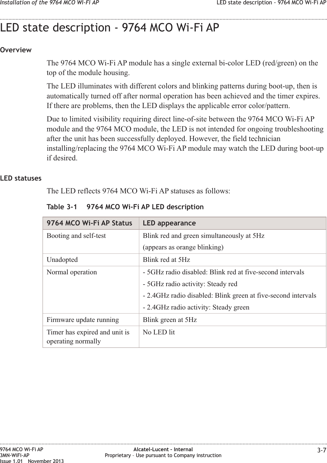 LED state description - 9764 MCO Wi-Fi APOverviewThe 9764 MCO Wi-Fi AP module has a single external bi-color LED (red/green) on thetop of the module housing.The LED illuminates with different colors and blinking patterns during boot-up, then isautomatically turned off after normal operation has been achieved and the timer expires.If there are problems, then the LED displays the applicable error color/pattern.Due to limited visibility requiring direct line-of-site between the 9764 MCO Wi-Fi APmodule and the 9764 MCO module, the LED is not intended for ongoing troubleshootingafter the unit has been successfully deployed. However, the field technicianinstalling/replacing the 9764 MCO Wi-Fi AP module may watch the LED during boot-upif desired.LED statusesThe LED reflects 9764 MCO Wi-Fi AP statuses as follows:Table 3-1 9764 MCO Wi-Fi AP LED description9764 MCO Wi-Fi AP Status LED appearanceBooting and self-test Blink red and green simultaneously at 5Hz(appears as orange blinking)Unadopted Blink red at 5HzNormal operation - 5GHz radio disabled: Blink red at five-second intervals- 5GHz radio activity: Steady red- 2.4GHz radio disabled: Blink green at five-second intervals- 2.4GHz radio activity: Steady greenFirmware update running Blink green at 5HzTimer has expired and unit isoperating normallyNo LED litInstallation of the 9764 MCO Wi-Fi AP LED state description - 9764 MCO Wi-Fi AP........................................................................................................................................................................................................................................................................................................................................................................................................................................................................9764 MCO Wi-Fi AP3MN-WiFi-APIssue 1.01 November 2013Alcatel-Lucent – InternalProprietary – Use pursuant to Company instruction 3-7