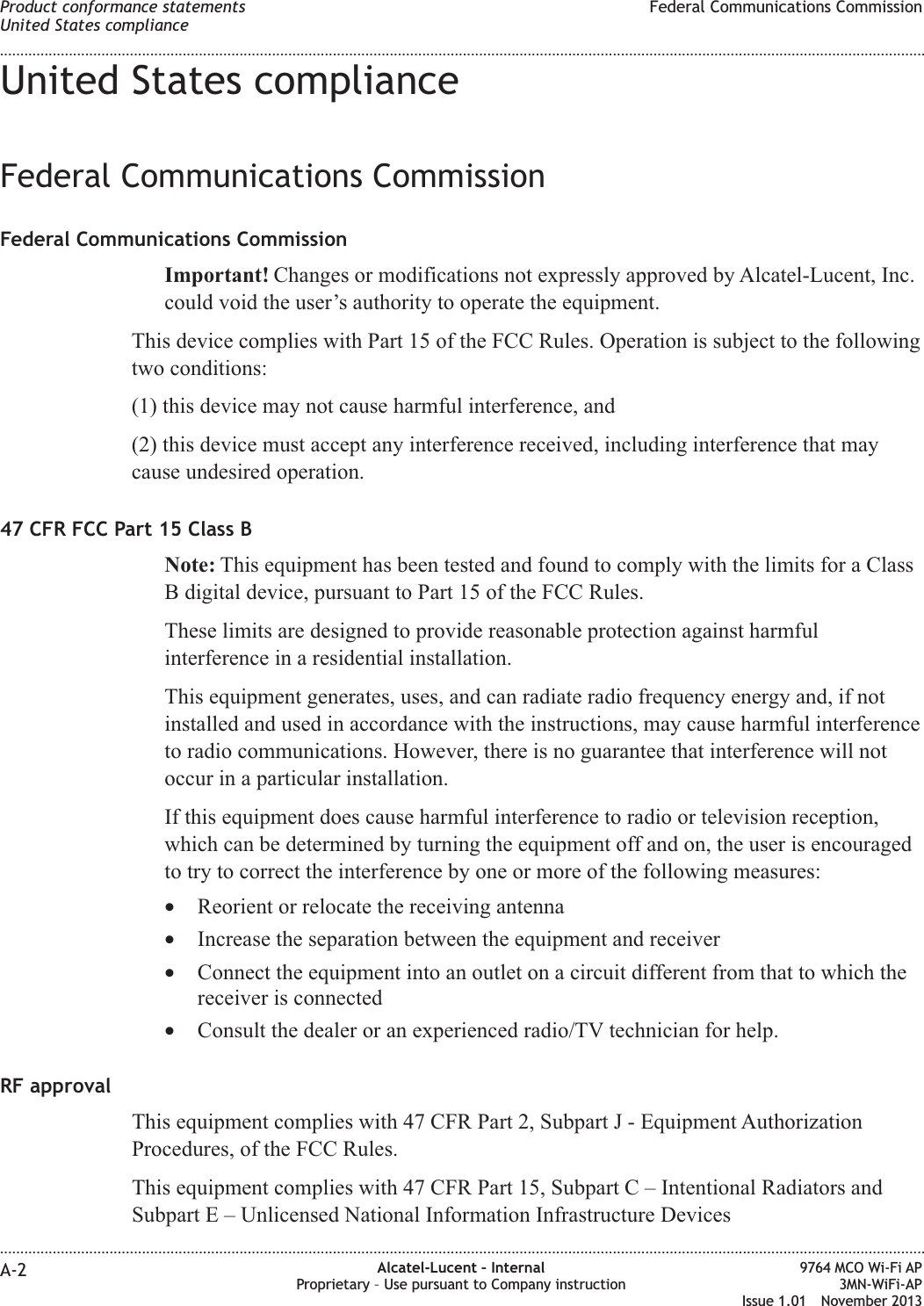 United States complianceFederal Communications CommissionFederal Communications CommissionImportant! Changes or modifications not expressly approved by Alcatel-Lucent, Inc.could void the user’s authority to operate the equipment.This device complies with Part 15 of the FCC Rules. Operation is subject to the followingtwo conditions:(1) this device may not cause harmful interference, and(2) this device must accept any interference received, including interference that maycause undesired operation.47 CFR FCC Part 15 Class BNote: This equipment has been tested and found to comply with the limits for a ClassB digital device, pursuant to Part 15 of the FCC Rules.These limits are designed to provide reasonable protection against harmfulinterference in a residential installation.This equipment generates, uses, and can radiate radio frequency energy and, if notinstalled and used in accordance with the instructions, may cause harmful interferenceto radio communications. However, there is no guarantee that interference will notoccur in a particular installation.If this equipment does cause harmful interference to radio or television reception,which can be determined by turning the equipment off and on, the user is encouragedto try to correct the interference by one or more of the following measures:•Reorient or relocate the receiving antenna•Increase the separation between the equipment and receiver•Connect the equipment into an outlet on a circuit different from that to which thereceiver is connected•Consult the dealer or an experienced radio/TV technician for help.RF approvalThis equipment complies with 47 CFR Part 2, Subpart J - Equipment AuthorizationProcedures, of the FCC Rules.This equipment complies with 47 CFR Part 15, Subpart C – Intentional Radiators andSubpart E – Unlicensed National Information Infrastructure DevicesProduct conformance statementsUnited States complianceFederal Communications Commission........................................................................................................................................................................................................................................................................................................................................................................................................................................................................A-2 Alcatel-Lucent – InternalProprietary – Use pursuant to Company instruction9764 MCO Wi-Fi AP3MN-WiFi-APIssue 1.01 November 2013