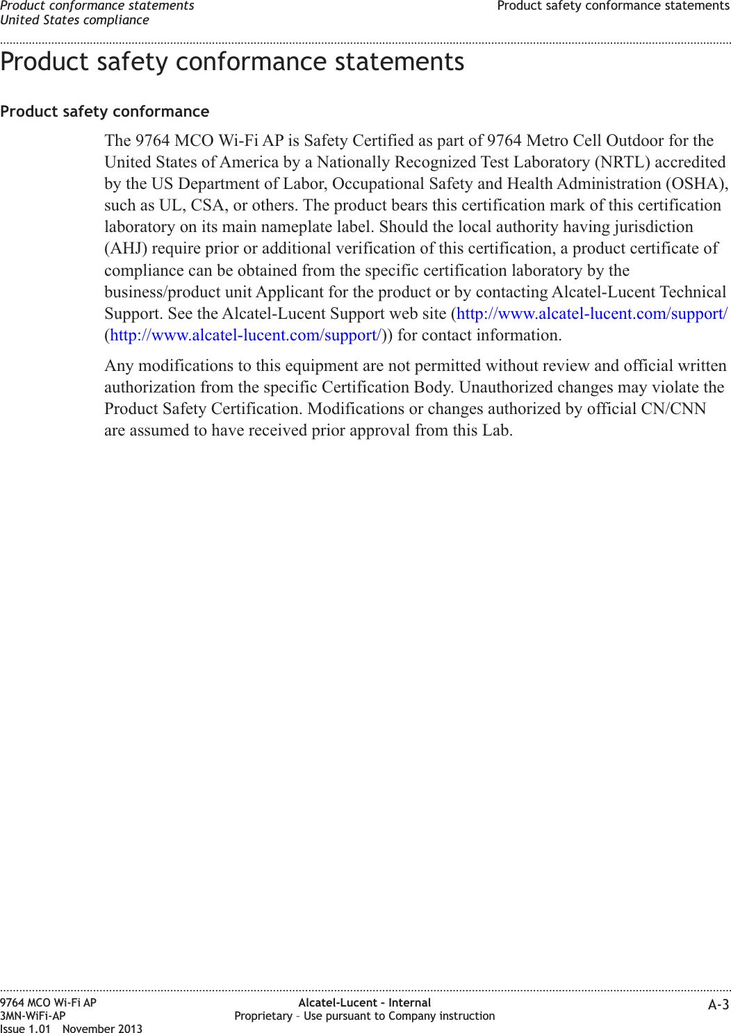 Product safety conformance statementsProduct safety conformanceThe 9764 MCO Wi-Fi AP is Safety Certified as part of 9764 Metro Cell Outdoor for theUnited States of America by a Nationally Recognized Test Laboratory (NRTL) accreditedby the US Department of Labor, Occupational Safety and Health Administration (OSHA),such as UL, CSA, or others. The product bears this certification mark of this certificationlaboratory on its main nameplate label. Should the local authority having jurisdiction(AHJ) require prior or additional verification of this certification, a product certificate ofcompliance can be obtained from the specific certification laboratory by thebusiness/product unit Applicant for the product or by contacting Alcatel-Lucent TechnicalSupport. See the Alcatel-Lucent Support web site (http://www.alcatel-lucent.com/support/(http://www.alcatel-lucent.com/support/)) for contact information.Any modifications to this equipment are not permitted without review and official writtenauthorization from the specific Certification Body. Unauthorized changes may violate theProduct Safety Certification. Modifications or changes authorized by official CN/CNNare assumed to have received prior approval from this Lab.Product conformance statementsUnited States complianceProduct safety conformance statements........................................................................................................................................................................................................................................................................................................................................................................................................................................................................9764 MCO Wi-Fi AP3MN-WiFi-APIssue 1.01 November 2013Alcatel-Lucent – InternalProprietary – Use pursuant to Company instruction A-3