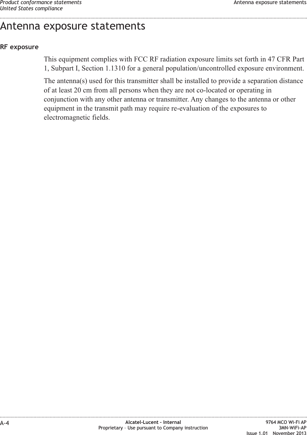 Antenna exposure statementsRF exposureThis equipment complies with FCC RF radiation exposure limits set forth in 47 CFR Part1, Subpart I, Section 1.1310 for a general population/uncontrolled exposure environment.The antenna(s) used for this transmitter shall be installed to provide a separation distanceof at least 20 cm from all persons when they are not co-located or operating inconjunction with any other antenna or transmitter. Any changes to the antenna or otherequipment in the transmit path may require re-evaluation of the exposures toelectromagnetic fields.Product conformance statementsUnited States complianceAntenna exposure statements........................................................................................................................................................................................................................................................................................................................................................................................................................................................................A-4 Alcatel-Lucent – InternalProprietary – Use pursuant to Company instruction9764 MCO Wi-Fi AP3MN-WiFi-APIssue 1.01 November 2013