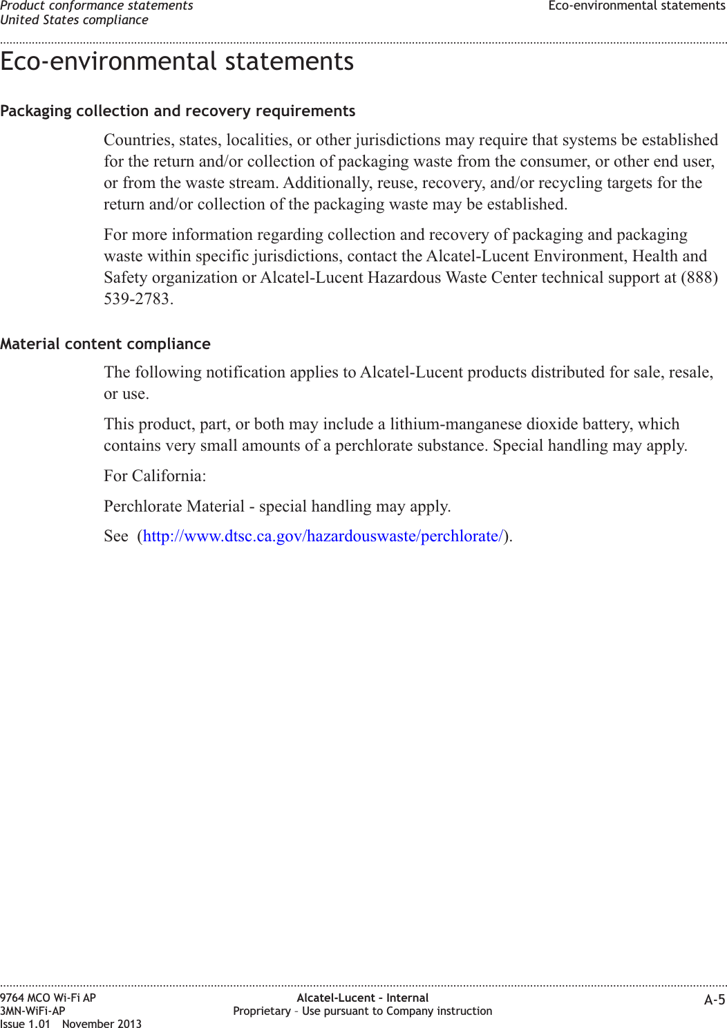 Eco-environmental statementsPackaging collection and recovery requirementsCountries, states, localities, or other jurisdictions may require that systems be establishedfor the return and/or collection of packaging waste from the consumer, or other end user,or from the waste stream. Additionally, reuse, recovery, and/or recycling targets for thereturn and/or collection of the packaging waste may be established.For more information regarding collection and recovery of packaging and packagingwaste within specific jurisdictions, contact the Alcatel-Lucent Environment, Health andSafety organization or Alcatel-Lucent Hazardous Waste Center technical support at (888)539-2783.Material content complianceThe following notification applies to Alcatel-Lucent products distributed for sale, resale,or use.This product, part, or both may include a lithium-manganese dioxide battery, whichcontains very small amounts of a perchlorate substance. Special handling may apply.For California:Perchlorate Material - special handling may apply.See (http://www.dtsc.ca.gov/hazardouswaste/perchlorate/).Product conformance statementsUnited States complianceEco-environmental statements........................................................................................................................................................................................................................................................................................................................................................................................................................................................................9764 MCO Wi-Fi AP3MN-WiFi-APIssue 1.01 November 2013Alcatel-Lucent – InternalProprietary – Use pursuant to Company instruction A-5