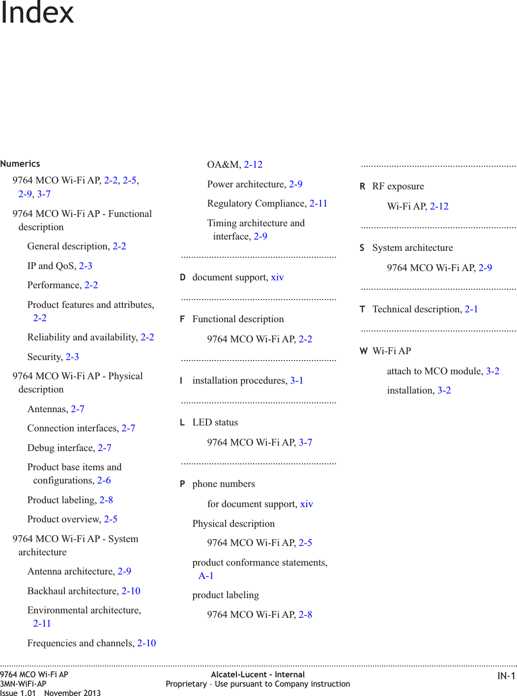 IndexNumerics9764 MCO Wi-Fi AP, 2-2,2-5,2-9,3-79764 MCO Wi-Fi AP - FunctionaldescriptionGeneral description, 2-2IP and QoS, 2-3Performance, 2-2Product features and attributes,2-2Reliability and availability, 2-2Security, 2-39764 MCO Wi-Fi AP - PhysicaldescriptionAntennas, 2-7Connection interfaces, 2-7Debug interface, 2-7Product base items andconfigurations, 2-6Product labeling, 2-8Product overview, 2-59764 MCO Wi-Fi AP - SystemarchitectureAntenna architecture, 2-9Backhaul architecture, 2-10Environmental architecture,2-11Frequencies and channels, 2-10OA&amp;M, 2-12Power architecture, 2-9Regulatory Compliance, 2-11Timing architecture andinterface, 2-9.............................................................Ddocument support, xiv.............................................................FFunctional description9764 MCO Wi-Fi AP, 2-2.............................................................Iinstallation procedures, 3-1.............................................................LLED status9764 MCO Wi-Fi AP, 3-7.............................................................Pphone numbersfor document support, xivPhysical description9764 MCO Wi-Fi AP, 2-5product conformance statements,A-1product labeling9764 MCO Wi-Fi AP, 2-8.............................................................RRF exposureWi-Fi AP, 2-12.............................................................SSystem architecture9764 MCO Wi-Fi AP, 2-9.............................................................TTechnical description, 2-1.............................................................WWi-Fi APattach to MCO module, 3-2installation, 3-2....................................................................................................................................................................................................................................9764 MCO Wi-Fi AP3MN-WiFi-APIssue 1.01 November 2013Alcatel-Lucent – InternalProprietary – Use pursuant to Company instruction IN-1