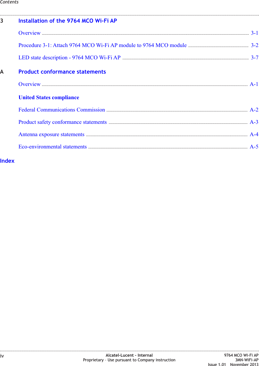 3Installation of the 9764 MCO Wi-Fi APOverview ...................................................................................................................................................................................... 3-13-1Procedure 3-1: Attach 9764 MCO Wi-Fi AP module to 9764 MCO module ..................................................... 3-23-2LED state description - 9764 MCO Wi-Fi AP ............................................................................................................... 3-73-7AProduct conformance statementsOverview ..................................................................................................................................................................................... A-1A-1United States complianceFederal Communications Commission ............................................................................................................................ A-2A-2Product safety conformance statements .......................................................................................................................... A-3A-3Antenna exposure statements .............................................................................................................................................. A-4A-4Eco-environmental statements ............................................................................................................................................ A-5A-5IndexContents........................................................................................................................................................................................................................................................................................................................................................................................................................................................................iv Alcatel-Lucent – InternalProprietary – Use pursuant to Company instruction9764 MCO Wi-Fi AP3MN-WiFi-APIssue 1.01 November 2013
