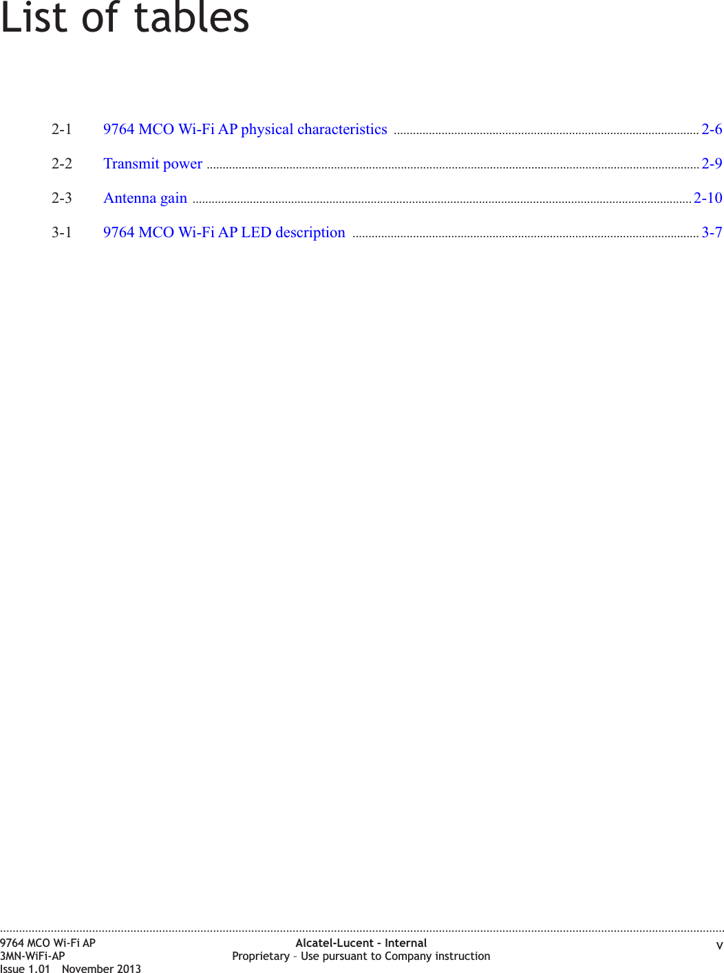 List of tables2-1 9764 MCO Wi-Fi AP physical characteristics ................................................................................................ 2-62-62-2 Transmit power ........................................................................................................................................................... 2-92-92-3 Antenna gain ............................................................................................................................................................. 2-102-103-1 9764 MCO Wi-Fi AP LED description ............................................................................................................. 3-73-7....................................................................................................................................................................................................................................9764 MCO Wi-Fi AP3MN-WiFi-APIssue 1.01 November 2013Alcatel-Lucent – InternalProprietary – Use pursuant to Company instruction v