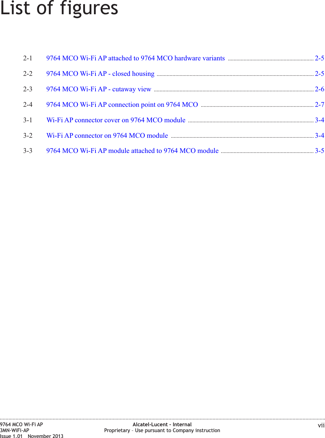 List of figures2-1 9764 MCO Wi-Fi AP attached to 9764 MCO hardware variants ............................................................ 2-52-52-2 9764 MCO Wi-Fi AP - closed housing .............................................................................................................. 2-52-52-3 9764 MCO Wi-Fi AP - cutaway view ................................................................................................................ 2-62-62-4 9764 MCO Wi-Fi AP connection point on 9764 MCO ............................................................................... 2-72-73-1 Wi-Fi AP connector cover on 9764 MCO module ........................................................................................ 3-43-43-2 Wi-Fi AP connector on 9764 MCO module .................................................................................................... 3-43-43-3 9764 MCO Wi-Fi AP module attached to 9764 MCO module ................................................................. 3-53-5....................................................................................................................................................................................................................................9764 MCO Wi-Fi AP3MN-WiFi-APIssue 1.01 November 2013Alcatel-Lucent – InternalProprietary – Use pursuant to Company instruction vii