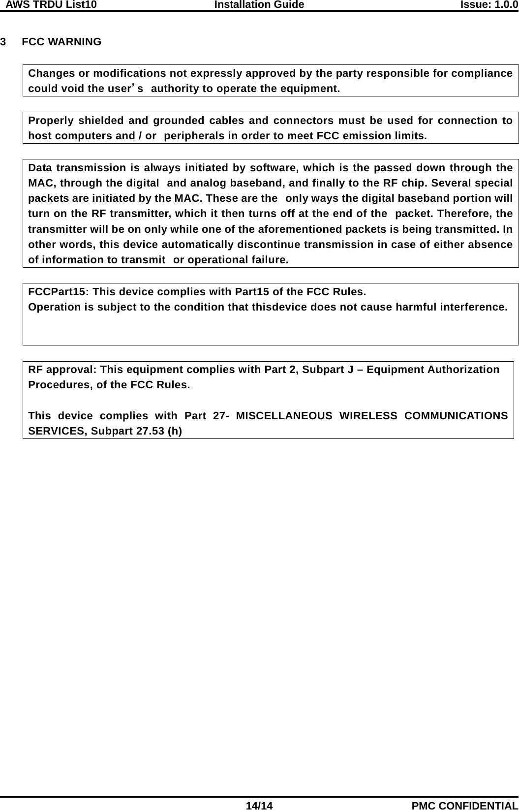  AWS TRDU List10  Installation Guide Issue: 1.0.0    14/14 PMC CONFIDENTIAL  3  FCC WARNING  Changes or modifications not expressly approved by the party responsible for compliance could void the user’s authority to operate the equipment.  Properly shielded and grounded cables and connectors must be used for connection to host computers and / or peripherals in order to meet FCC emission limits.  Data transmission is always initiated by software, which is the passed down through the MAC, through the digital and analog baseband, and finally to the RF chip. Several special packets are initiated by the MAC. These are the only ways the digital baseband portion will turn on the RF transmitter, which it then turns off at the end of the packet. Therefore, the transmitter will be on only while one of the aforementioned packets is being transmitted. In other words, this device automatically discontinue transmission in case of either absence of information to transmit or operational failure.  FCCPart15: This device complies with Part15 of the FCC Rules. Operation is subject to the condition that thisdevice does not cause harmful interference.      RF approval: This equipment complies with Part 2, Subpart J – Equipment Authorization   Procedures, of the FCC Rules.    This device complies with Part 27-  MISCELLANEOUS WIRELESS COMMUNICATIONS SERVICES, Subpart 27.53 (h)   