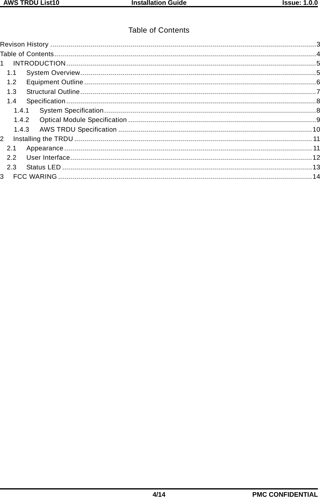  AWS TRDU List10  Installation Guide Issue: 1.0.0    4/14 PMC CONFIDENTIAL  Table of Contents Revison History ..................................................................................................................................... 3 Table of Contents ................................................................................................................................... 4 1 INTRODUCTION ............................................................................................................................. 5 1.1 System Overview ...................................................................................................................... 5 1.2 Equipment Outline .................................................................................................................... 6 1.3 Structural Outline ...................................................................................................................... 7 1.4 Specification ............................................................................................................................. 8 1.4.1 System Specification .......................................................................................................... 8 1.4.2 Optical Module Specification .............................................................................................. 9 1.4.3 AWS TRDU Specification ................................................................................................. 10 2 Installing the TRDU ....................................................................................................................... 11 2.1 Appearance ............................................................................................................................ 11 2.2 User Interface ......................................................................................................................... 12 2.3 Status LED ............................................................................................................................. 13 3 FCC WARING ............................................................................................................................... 14   