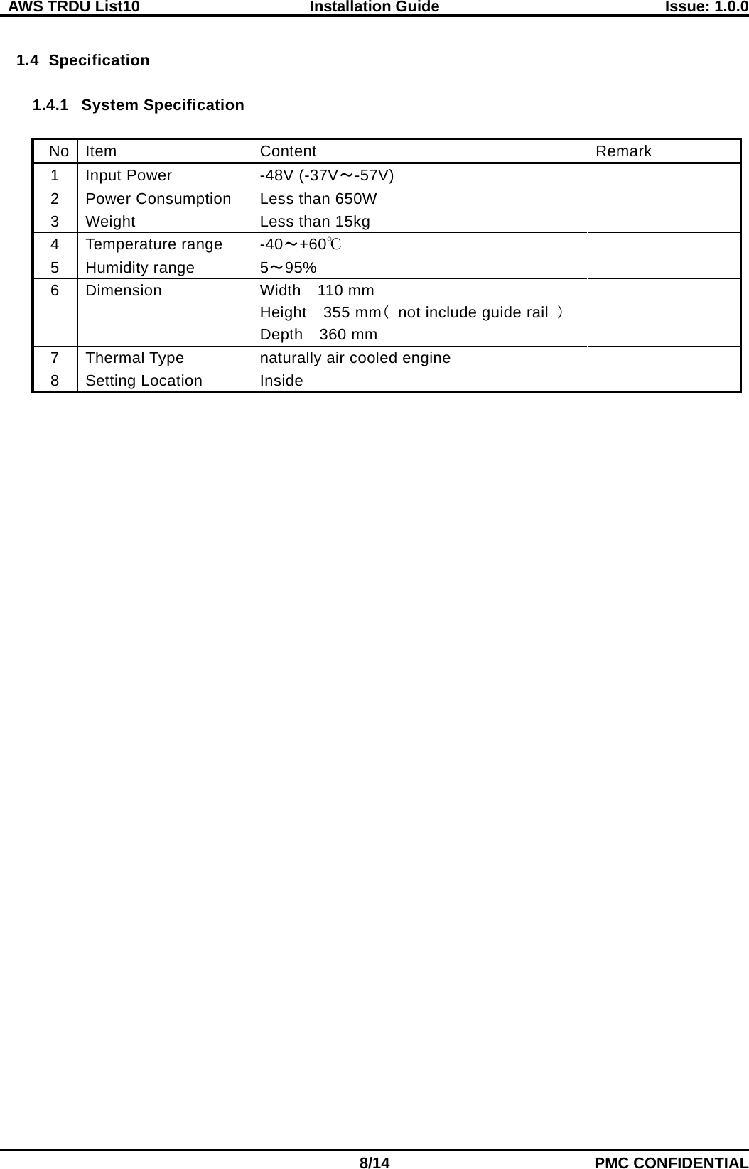  AWS TRDU List10  Installation Guide Issue: 1.0.0    8/14 PMC CONFIDENTIAL  1.4 Specification  1.4.1 System Specification  No Item Content   Remark   1 Input Power   -48V (-37V～-57V)  2 Power Consumption   Less than 650W    3 Weight Less than 15kg  4 Temperature range   -40～+60℃  5 Humidity range 5～95%  6 Dimension Width  110 mm Height   355 mm（ not include guide rail ） Depth  360 mm  7 Thermal Type   naturally air cooled engine    8 Setting Location   Inside     