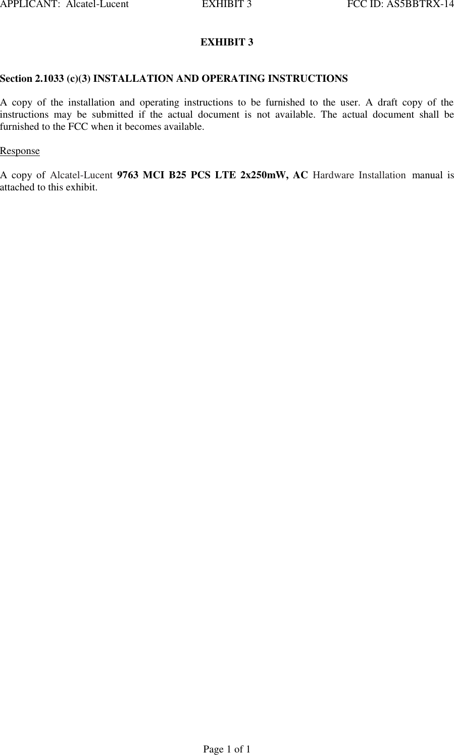APPLICANT:  Alcatel-Lucent  EXHIBIT 3   FCC ID: AS5BBTRX-14   Page 1 of 1 EXHIBIT 3    Section 2.1033 (c)(3) INSTALLATION AND OPERATING INSTRUCTIONS   A  copy  of  the  installation  and  operating  instructions  to  be  furnished  to  the  user.  A  draft  copy  of  the instructions  may  be  submitted  if  the  actual  document  is  not  available.  The  actual  document  shall  be furnished to the FCC when it becomes available.    Response   A  copy  of  Alcatel-Lucent  9763  MCI  B25  PCS LTE  2x250mW,  AC  Hardware  Installation manual  is attached to this exhibit.    