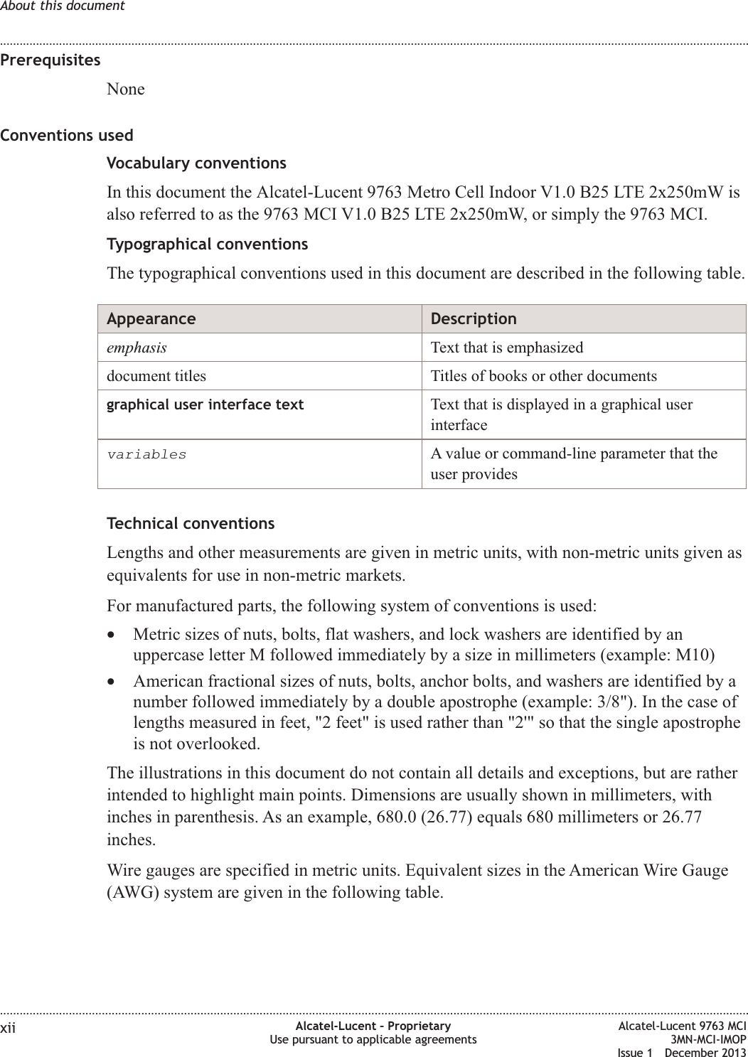 PrerequisitesNoneConventions usedVocabulary conventionsIn this document the Alcatel-Lucent 9763 Metro Cell Indoor V1.0 B25 LTE 2x250mW isalso referred to as the 9763 MCI V1.0 B25 LTE 2x250mW, or simply the 9763 MCI.Typographical conventionsThe typographical conventions used in this document are described in the following table.Appearance Descriptionemphasis Text that is emphasizeddocument titles Titles of books or other documentsgraphical user interface text Text that is displayed in a graphical userinterfacevariablesA value or command-line parameter that theuser providesTechnical conventionsLengths and other measurements are given in metric units, with non-metric units given asequivalents for use in non-metric markets.For manufactured parts, the following system of conventions is used:•Metric sizes of nuts, bolts, flat washers, and lock washers are identified by anuppercase letter M followed immediately by a size in millimeters (example: M10)•American fractional sizes of nuts, bolts, anchor bolts, and washers are identified by anumber followed immediately by a double apostrophe (example: 3/8&quot;). In the case oflengths measured in feet, &quot;2 feet&quot; is used rather than &quot;2&apos;&quot; so that the single apostropheis not overlooked.The illustrations in this document do not contain all details and exceptions, but are ratherintended to highlight main points. Dimensions are usually shown in millimeters, withinches in parenthesis. As an example, 680.0 (26.77) equals 680 millimeters or 26.77inches.Wire gauges are specified in metric units. Equivalent sizes in the American Wire Gauge(AWG) system are given in the following table.About this document........................................................................................................................................................................................................................................................................................................................................................................................................................................................................xii Alcatel-Lucent – ProprietaryUse pursuant to applicable agreementsAlcatel-Lucent 9763 MCI3MN-MCI-IMOPIssue 1 December 2013
