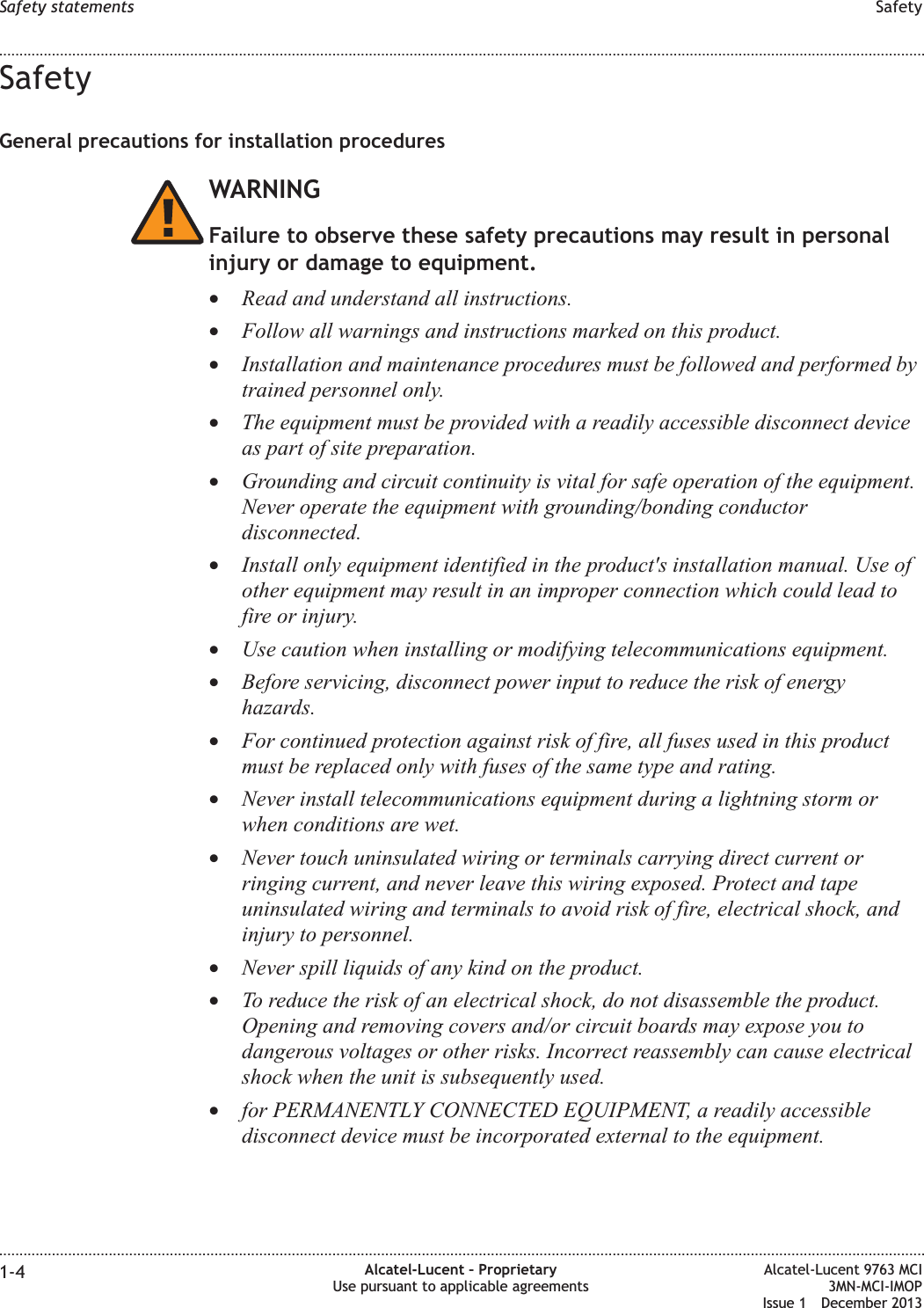 SafetyGeneral precautions for installation proceduresWARNINGFailure to observe these safety precautions may result in personalinjury or damage to equipment.•Read and understand all instructions.•Follow all warnings and instructions marked on this product.•Installation and maintenance procedures must be followed and performed bytrained personnel only.•The equipment must be provided with a readily accessible disconnect deviceas part of site preparation.•Grounding and circuit continuity is vital for safe operation of the equipment.Never operate the equipment with grounding/bonding conductordisconnected.•Install only equipment identified in the product&apos;s installation manual. Use ofother equipment may result in an improper connection which could lead tofire or injury.•Use caution when installing or modifying telecommunications equipment.•Before servicing, disconnect power input to reduce the risk of energyhazards.•For continued protection against risk of fire, all fuses used in this productmust be replaced only with fuses of the same type and rating.•Never install telecommunications equipment during a lightning storm orwhen conditions are wet.•Never touch uninsulated wiring or terminals carrying direct current orringing current, and never leave this wiring exposed. Protect and tapeuninsulated wiring and terminals to avoid risk of fire, electrical shock, andinjury to personnel.•Never spill liquids of any kind on the product.•To reduce the risk of an electrical shock, do not disassemble the product.Opening and removing covers and/or circuit boards may expose you todangerous voltages or other risks. Incorrect reassembly can cause electricalshock when the unit is subsequently used.•for PERMANENTLY CONNECTED EQUIPMENT, a readily accessibledisconnect device must be incorporated external to the equipment.Safety statements Safety........................................................................................................................................................................................................................................................................................................................................................................................................................................................................1-4 Alcatel-Lucent – ProprietaryUse pursuant to applicable agreementsAlcatel-Lucent 9763 MCI3MN-MCI-IMOPIssue 1 December 2013