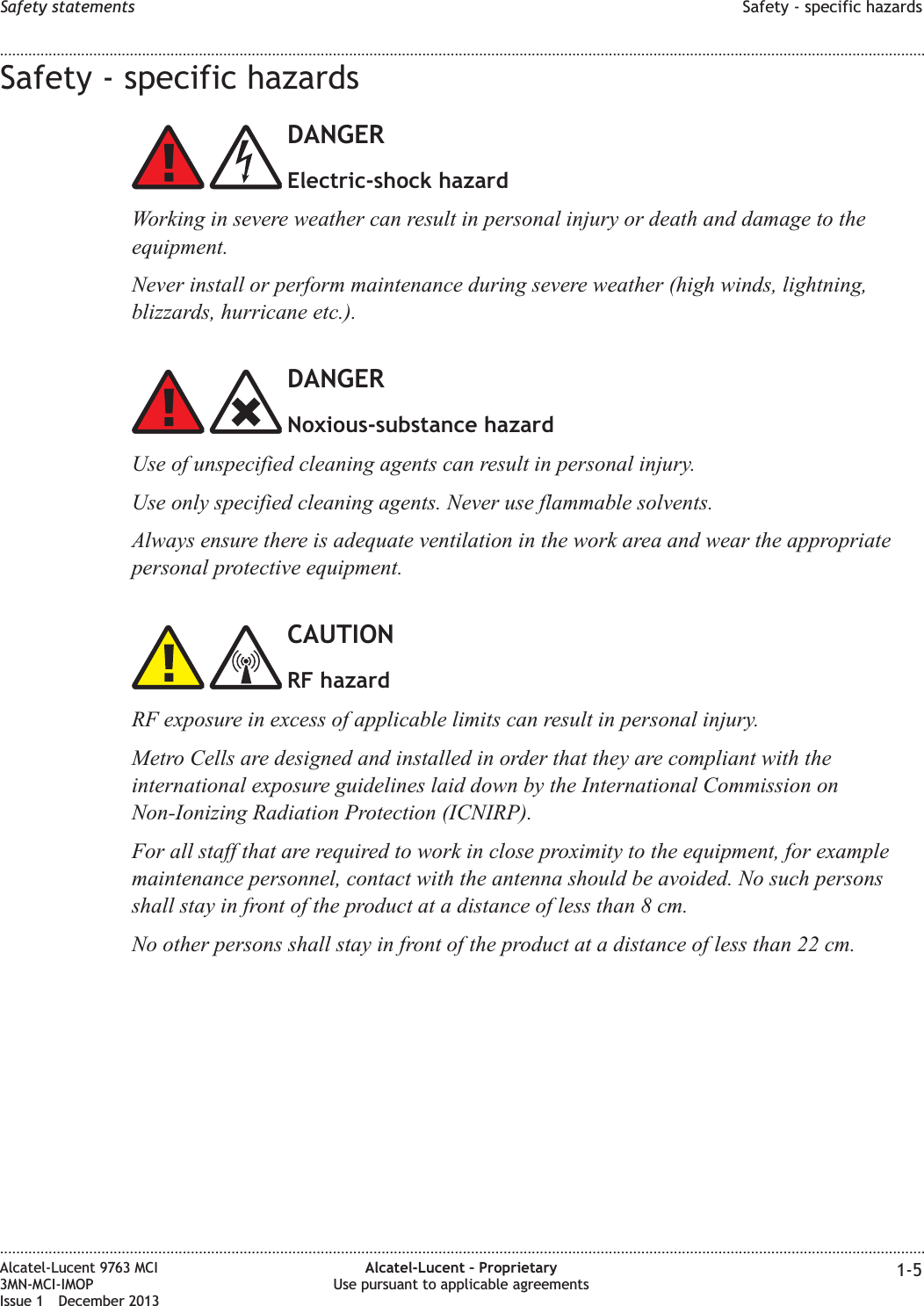 Safety - specific hazardsDANGERElectric-shock hazardWorking in severe weather can result in personal injury or death and damage to theequipment.Never install or perform maintenance during severe weather (high winds, lightning,blizzards, hurricane etc.).DANGERNoxious-substance hazardUse of unspecified cleaning agents can result in personal injury.Use only specified cleaning agents. Never use flammable solvents.Always ensure there is adequate ventilation in the work area and wear the appropriatepersonal protective equipment.CAUTIONRF hazardRF exposure in excess of applicable limits can result in personal injury.Metro Cells are designed and installed in order that they are compliant with theinternational exposure guidelines laid down by the International Commission onNon-Ionizing Radiation Protection (ICNIRP).For all staff that are required to work in close proximity to the equipment, for examplemaintenance personnel, contact with the antenna should be avoided. No such personsshall stay in front of the product at a distance of less than 8 cm.No other persons shall stay in front of the product at a distance of less than 22 cm.Safety statements Safety - specific hazards........................................................................................................................................................................................................................................................................................................................................................................................................................................................................Alcatel-Lucent 9763 MCI3MN-MCI-IMOPIssue 1 December 2013Alcatel-Lucent – ProprietaryUse pursuant to applicable agreements 1-5