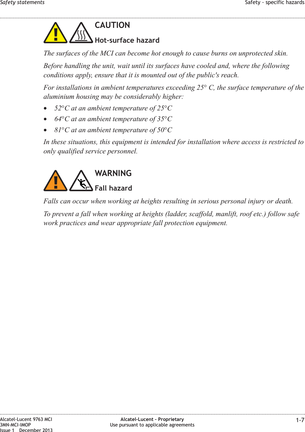 CAUTIONHot-surface hazardThe surfaces of the MCI can become hot enough to cause burns on unprotected skin.Before handling the unit, wait until its surfaces have cooled and, where the followingconditions apply, ensure that it is mounted out of the public&apos;s reach.For installations in ambient temperatures exceeding 25° C, the surface temperature of thealuminium housing may be considerably higher:•52°C at an ambient temperature of 25°C•64°C at an ambient temperature of 35°C•81°C at an ambient temperature of 50°CIn these situations, this equipment is intended for installation where access is restricted toonly qualified service personnel.WARNINGFall hazardFalls can occur when working at heights resulting in serious personal injury or death.To prevent a fall when working at heights (ladder, scaffold, manlift, roof etc.) follow safework practices and wear appropriate fall protection equipment.Safety statements Safety - specific hazards........................................................................................................................................................................................................................................................................................................................................................................................................................................................................Alcatel-Lucent 9763 MCI3MN-MCI-IMOPIssue 1 December 2013Alcatel-Lucent – ProprietaryUse pursuant to applicable agreements 1-7