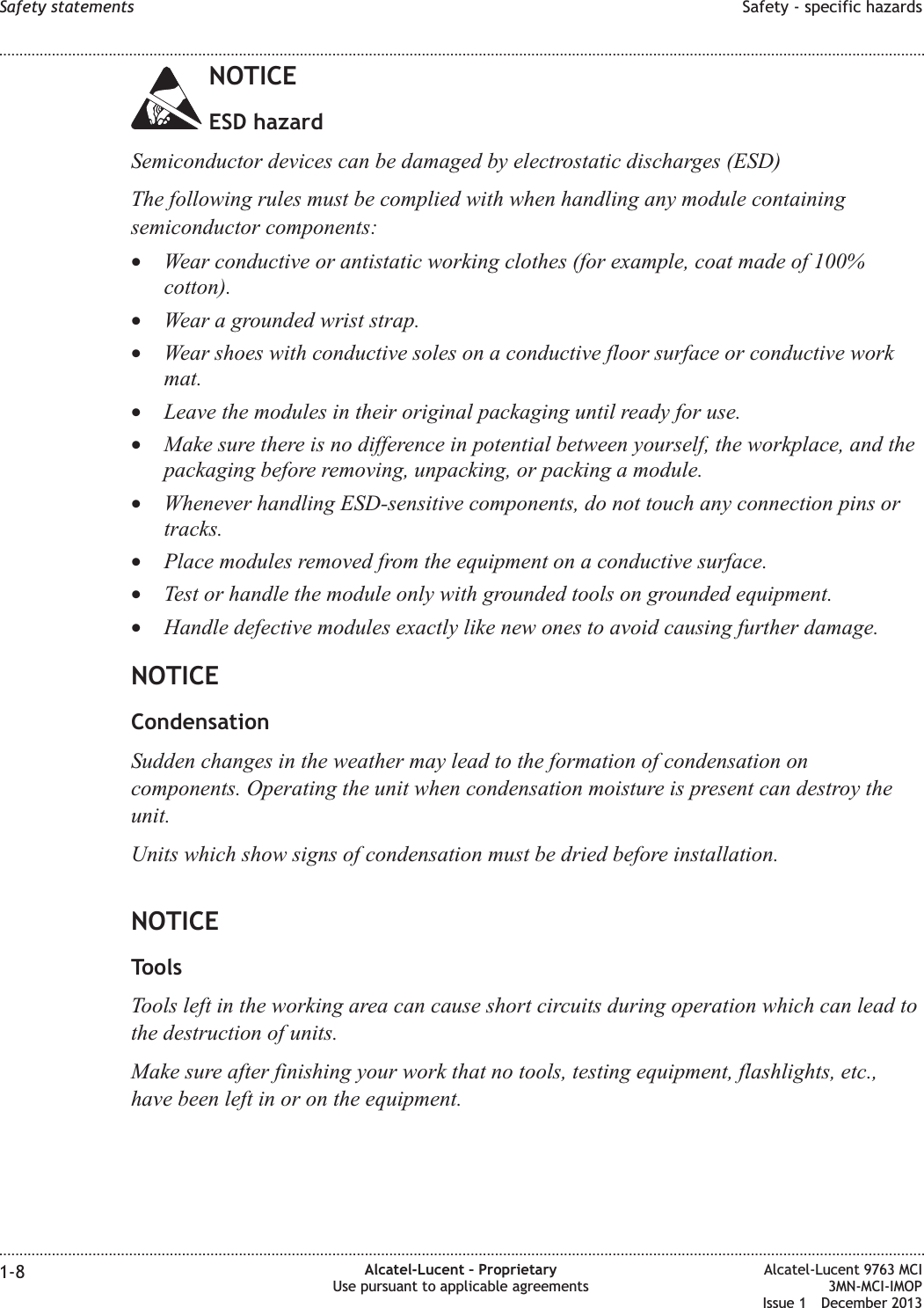 NOTICEESD hazardSemiconductor devices can be damaged by electrostatic discharges (ESD)The following rules must be complied with when handling any module containingsemiconductor components:•Wear conductive or antistatic working clothes (for example, coat made of 100%cotton).•Wear a grounded wrist strap.•Wear shoes with conductive soles on a conductive floor surface or conductive workmat.•Leave the modules in their original packaging until ready for use.•Make sure there is no difference in potential between yourself, the workplace, and thepackaging before removing, unpacking, or packing a module.•Whenever handling ESD-sensitive components, do not touch any connection pins ortracks.•Place modules removed from the equipment on a conductive surface.•Test or handle the module only with grounded tools on grounded equipment.•Handle defective modules exactly like new ones to avoid causing further damage.NOTICECondensationSudden changes in the weather may lead to the formation of condensation oncomponents. Operating the unit when condensation moisture is present can destroy theunit.Units which show signs of condensation must be dried before installation.NOTICEToolsTools left in the working area can cause short circuits during operation which can lead tothe destruction of units.Make sure after finishing your work that no tools, testing equipment, flashlights, etc.,have been left in or on the equipment.Safety statements Safety - specific hazards........................................................................................................................................................................................................................................................................................................................................................................................................................................................................1-8 Alcatel-Lucent – ProprietaryUse pursuant to applicable agreementsAlcatel-Lucent 9763 MCI3MN-MCI-IMOPIssue 1 December 2013