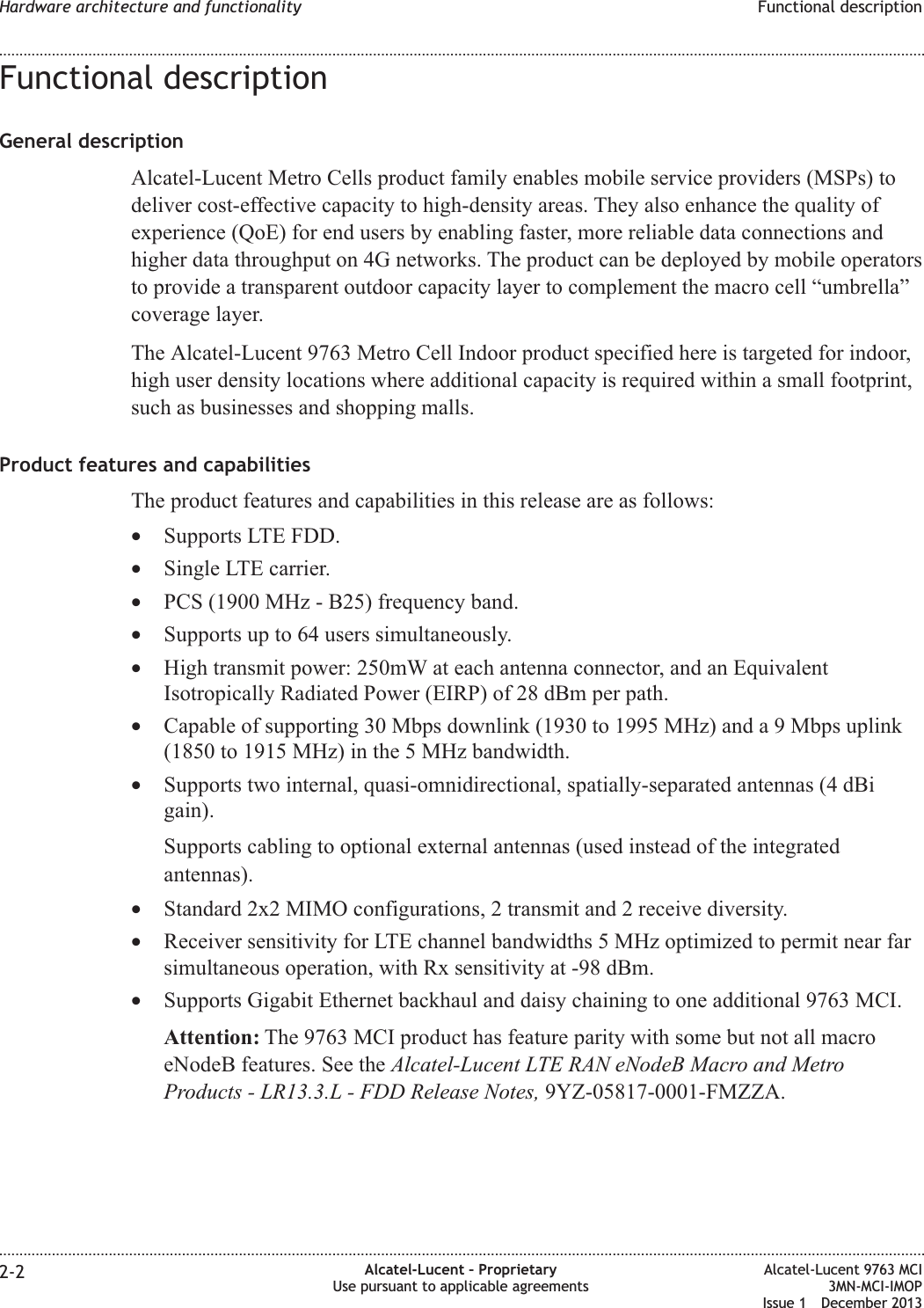 Functional descriptionGeneral descriptionAlcatel-Lucent Metro Cells product family enables mobile service providers (MSPs) todeliver cost-effective capacity to high-density areas. They also enhance the quality ofexperience (QoE) for end users by enabling faster, more reliable data connections andhigher data throughput on 4G networks. The product can be deployed by mobile operatorsto provide a transparent outdoor capacity layer to complement the macro cell “umbrella”coverage layer.The Alcatel-Lucent 9763 Metro Cell Indoor product specified here is targeted for indoor,high user density locations where additional capacity is required within a small footprint,such as businesses and shopping malls.Product features and capabilitiesThe product features and capabilities in this release are as follows:•Supports LTE FDD.•Single LTE carrier.•PCS (1900 MHz - B25) frequency band.•Supports up to 64 users simultaneously.•High transmit power: 250mW at each antenna connector, and an EquivalentIsotropically Radiated Power (EIRP) of 28 dBm per path.•Capable of supporting 30 Mbps downlink (1930 to 1995 MHz) and a 9 Mbps uplink(1850 to 1915 MHz) in the 5 MHz bandwidth.•Supports two internal, quasi-omnidirectional, spatially-separated antennas (4 dBigain).Supports cabling to optional external antennas (used instead of the integratedantennas).•Standard 2x2 MIMO configurations, 2 transmit and 2 receive diversity.•Receiver sensitivity for LTE channel bandwidths 5 MHz optimized to permit near farsimultaneous operation, with Rx sensitivity at -98 dBm.•Supports Gigabit Ethernet backhaul and daisy chaining to one additional 9763 MCI.Attention: The 9763 MCI product has feature parity with some but not all macroeNodeB features. See the Alcatel-Lucent LTE RAN eNodeB Macro and MetroProducts - LR13.3.L - FDD Release Notes, 9YZ-05817-0001-FMZZA.Hardware architecture and functionality Functional description........................................................................................................................................................................................................................................................................................................................................................................................................................................................................2-2 Alcatel-Lucent – ProprietaryUse pursuant to applicable agreementsAlcatel-Lucent 9763 MCI3MN-MCI-IMOPIssue 1 December 2013