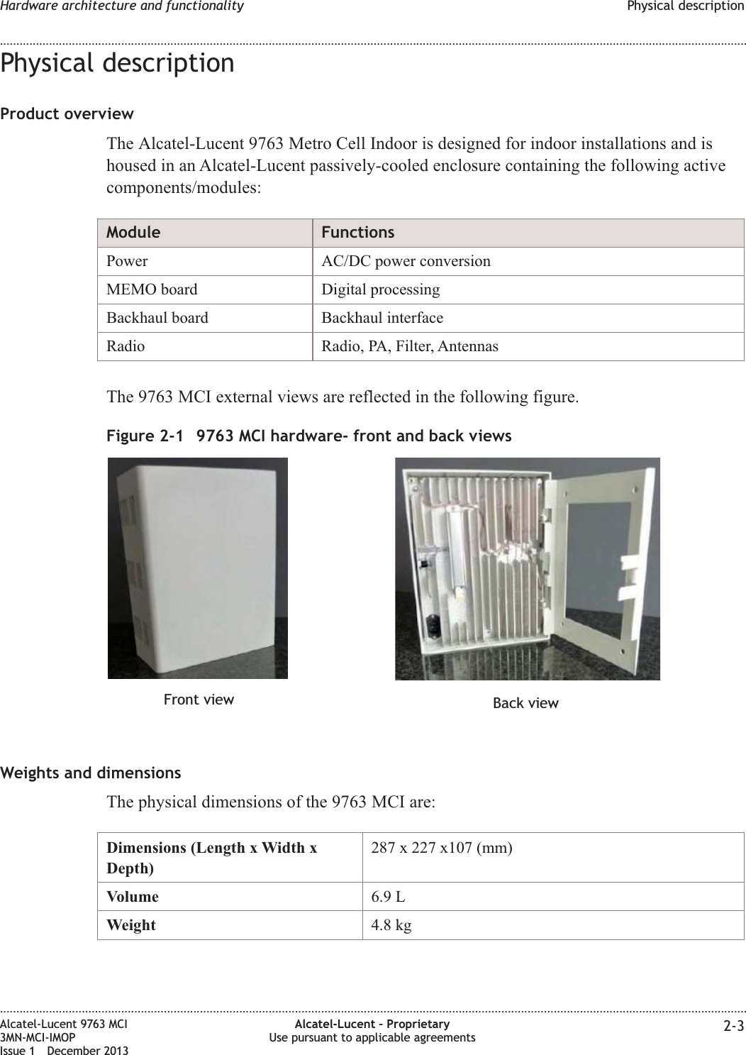 Physical descriptionProduct overviewThe Alcatel-Lucent 9763 Metro Cell Indoor is designed for indoor installations and ishoused in an Alcatel-Lucent passively-cooled enclosure containing the following activecomponents/modules:Module FunctionsPower AC/DC power conversionMEMO board Digital processingBackhaul board Backhaul interfaceRadio Radio, PA, Filter, AntennasThe 9763 MCI external views are reflected in the following figure.Weights and dimensionsThe physical dimensions of the 9763 MCI are:Dimensions (Length x Width xDepth)287 x 227 x107 (mm)Volume 6.9 LWeight 4.8 kgFigure 2-1 9763 MCI hardware- front and back viewsFront view Back viewHardware architecture and functionality Physical description........................................................................................................................................................................................................................................................................................................................................................................................................................................................................Alcatel-Lucent 9763 MCI3MN-MCI-IMOPIssue 1 December 2013Alcatel-Lucent – ProprietaryUse pursuant to applicable agreements 2-3