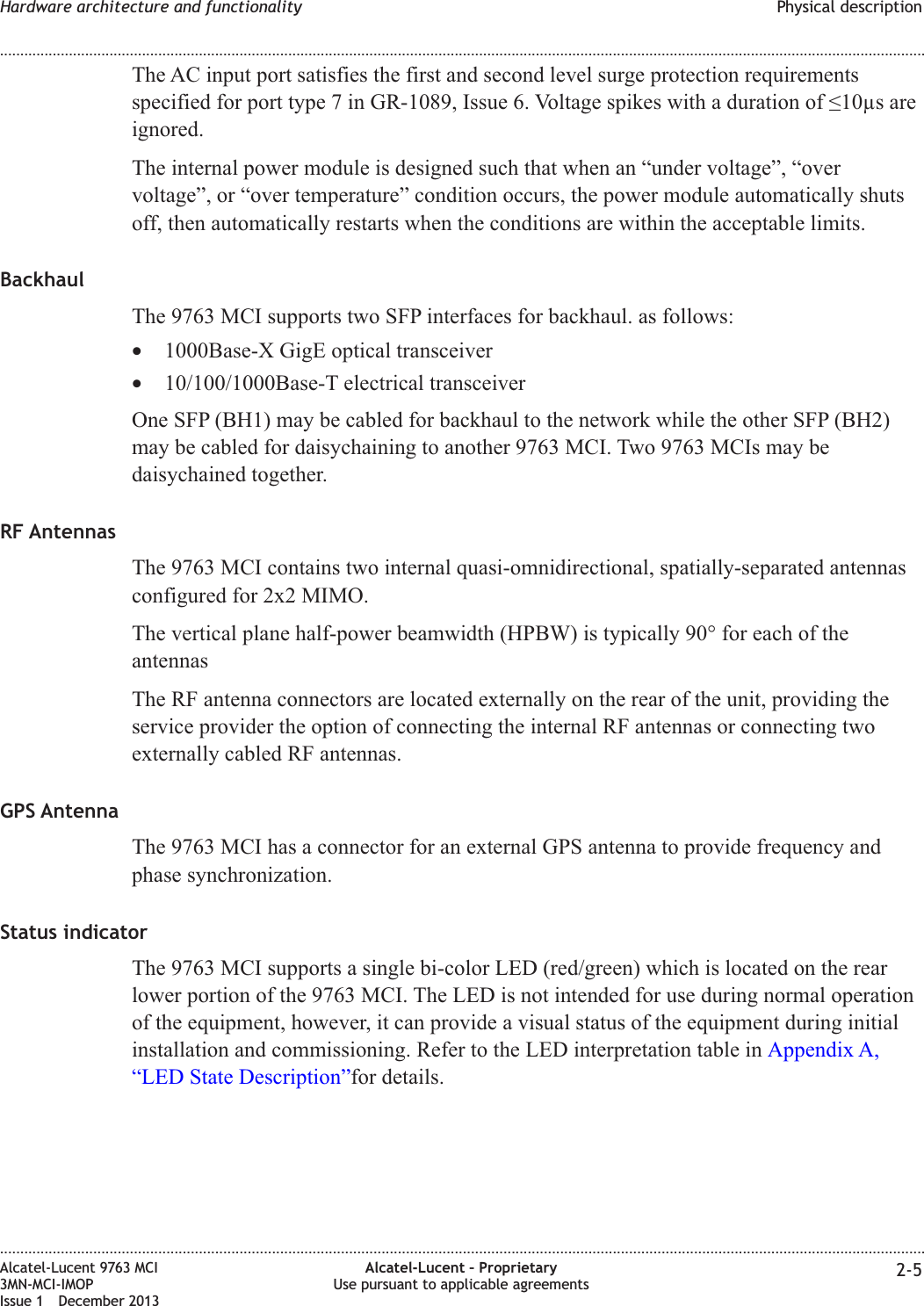 The AC input port satisfies the first and second level surge protection requirementsspecified for port type 7 in GR-1089, Issue 6. Voltage spikes with a duration of ≤10µs areignored.The internal power module is designed such that when an “under voltage”, “overvoltage”, or “over temperature” condition occurs, the power module automatically shutsoff, then automatically restarts when the conditions are within the acceptable limits.BackhaulThe 9763 MCI supports two SFP interfaces for backhaul. as follows:•1000Base-X GigE optical transceiver•10/100/1000Base-T electrical transceiverOne SFP (BH1) may be cabled for backhaul to the network while the other SFP (BH2)may be cabled for daisychaining to another 9763 MCI. Two 9763 MCIs may bedaisychained together.RF AntennasThe 9763 MCI contains two internal quasi-omnidirectional, spatially-separated antennasconfigured for 2x2 MIMO.The vertical plane half-power beamwidth (HPBW) is typically 90° for each of theantennasThe RF antenna connectors are located externally on the rear of the unit, providing theservice provider the option of connecting the internal RF antennas or connecting twoexternally cabled RF antennas.GPS AntennaThe 9763 MCI has a connector for an external GPS antenna to provide frequency andphase synchronization.Status indicatorThe 9763 MCI supports a single bi-color LED (red/green) which is located on the rearlower portion of the 9763 MCI. The LED is not intended for use during normal operationof the equipment, however, it can provide a visual status of the equipment during initialinstallation and commissioning. Refer to the LED interpretation table in Appendix A,“LED State Description”for details.Hardware architecture and functionality Physical description........................................................................................................................................................................................................................................................................................................................................................................................................................................................................Alcatel-Lucent 9763 MCI3MN-MCI-IMOPIssue 1 December 2013Alcatel-Lucent – ProprietaryUse pursuant to applicable agreements 2-5