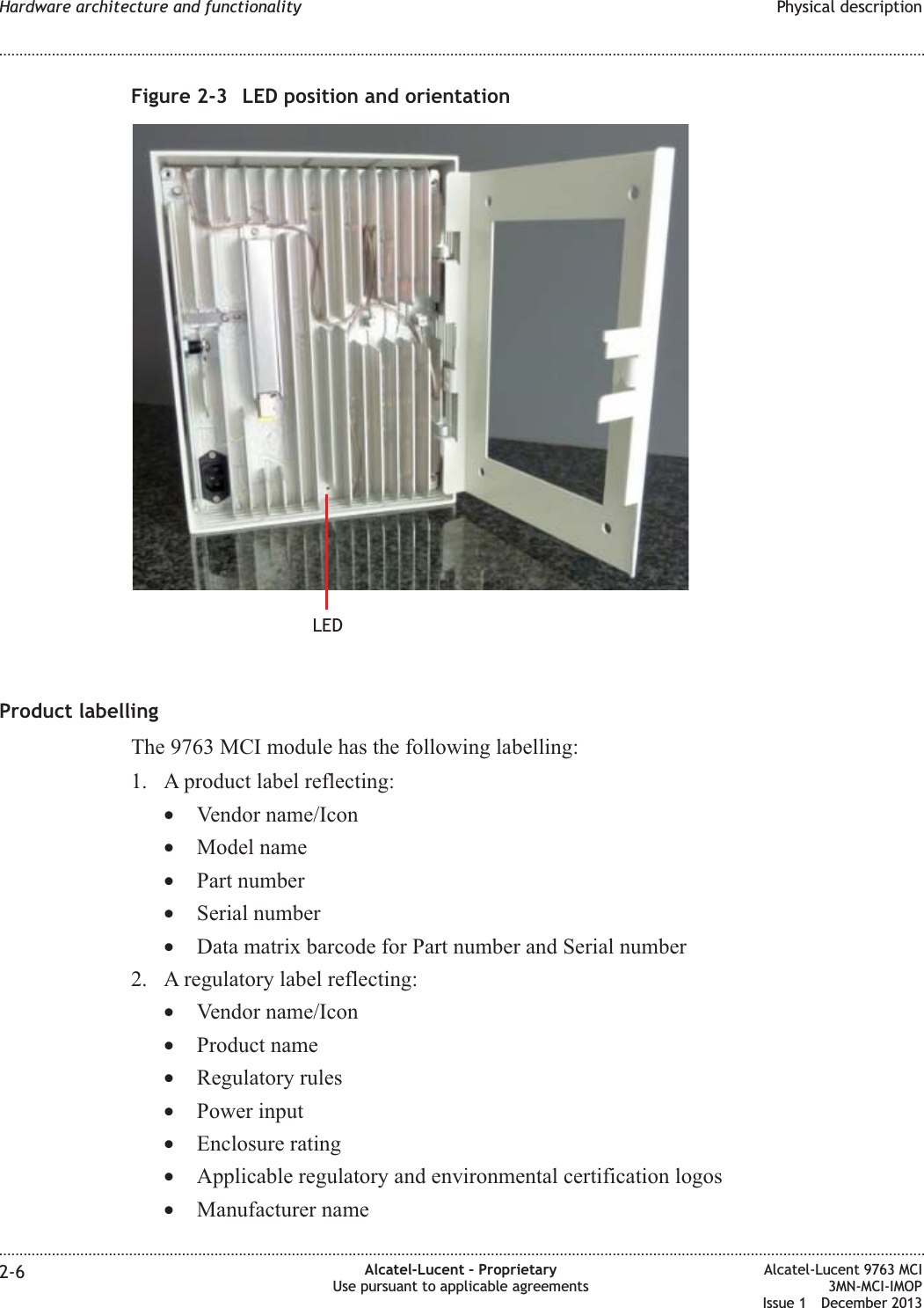 Product labellingThe 9763 MCI module has the following labelling:1. A product label reflecting:•Vendor name/Icon•Model name•Part number•Serial number•Data matrix barcode for Part number and Serial number2. A regulatory label reflecting:•Vendor name/Icon•Product name•Regulatory rules•Power input•Enclosure rating•Applicable regulatory and environmental certification logos•Manufacturer nameFigure 2-3 LED position and orientationLEDHardware architecture and functionality Physical description........................................................................................................................................................................................................................................................................................................................................................................................................................................................................2-6 Alcatel-Lucent – ProprietaryUse pursuant to applicable agreementsAlcatel-Lucent 9763 MCI3MN-MCI-IMOPIssue 1 December 2013