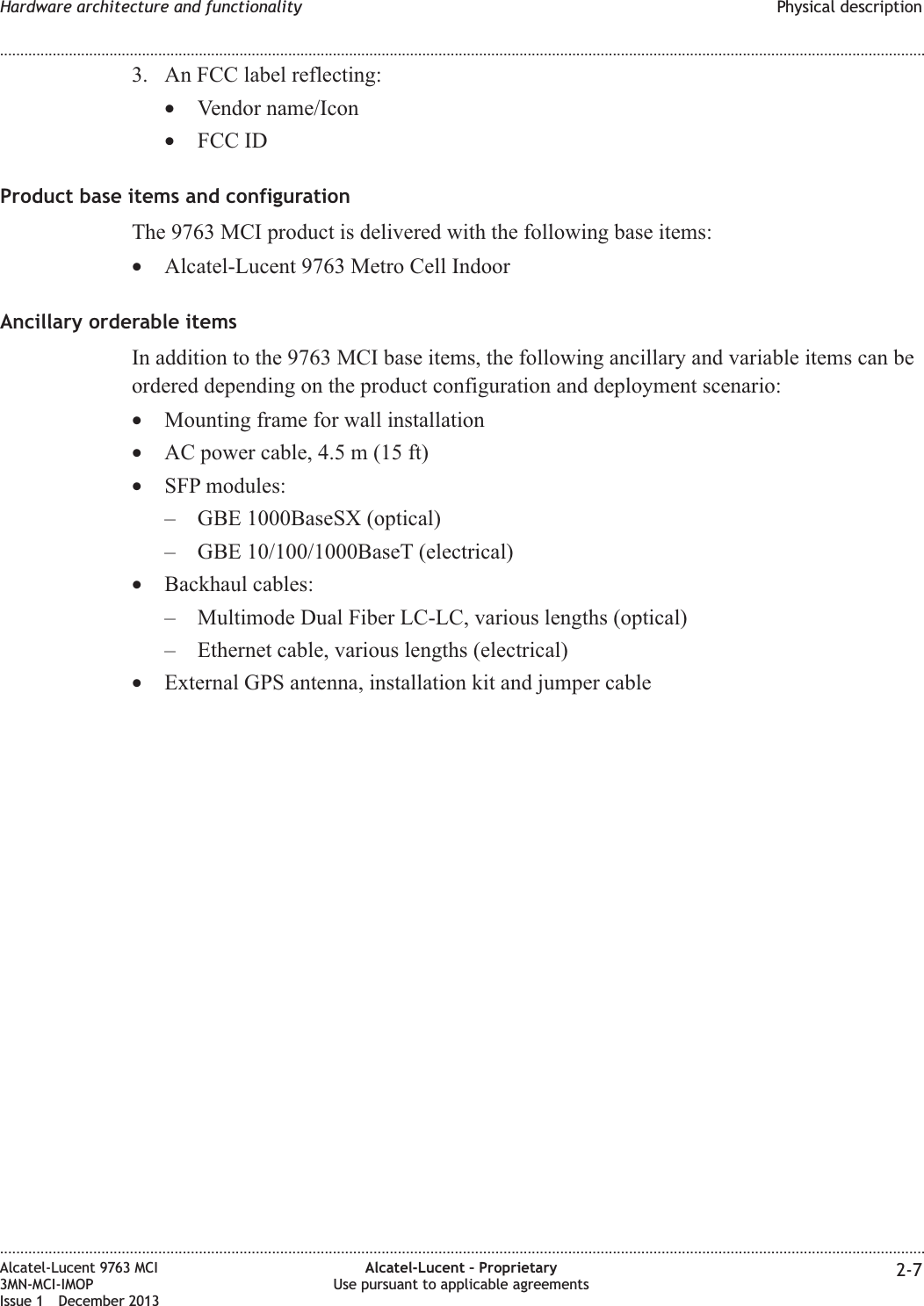 3. An FCC label reflecting:•Vendor name/Icon•FCC IDProduct base items and configurationThe 9763 MCI product is delivered with the following base items:•Alcatel-Lucent 9763 Metro Cell IndoorAncillary orderable itemsIn addition to the 9763 MCI base items, the following ancillary and variable items can beordered depending on the product configuration and deployment scenario:•Mounting frame for wall installation•AC power cable, 4.5 m (15 ft)•SFP modules:– GBE 1000BaseSX (optical)– GBE 10/100/1000BaseT (electrical)•Backhaul cables:– Multimode Dual Fiber LC-LC, various lengths (optical)– Ethernet cable, various lengths (electrical)•External GPS antenna, installation kit and jumper cableHardware architecture and functionality Physical description........................................................................................................................................................................................................................................................................................................................................................................................................................................................................Alcatel-Lucent 9763 MCI3MN-MCI-IMOPIssue 1 December 2013Alcatel-Lucent – ProprietaryUse pursuant to applicable agreements 2-7