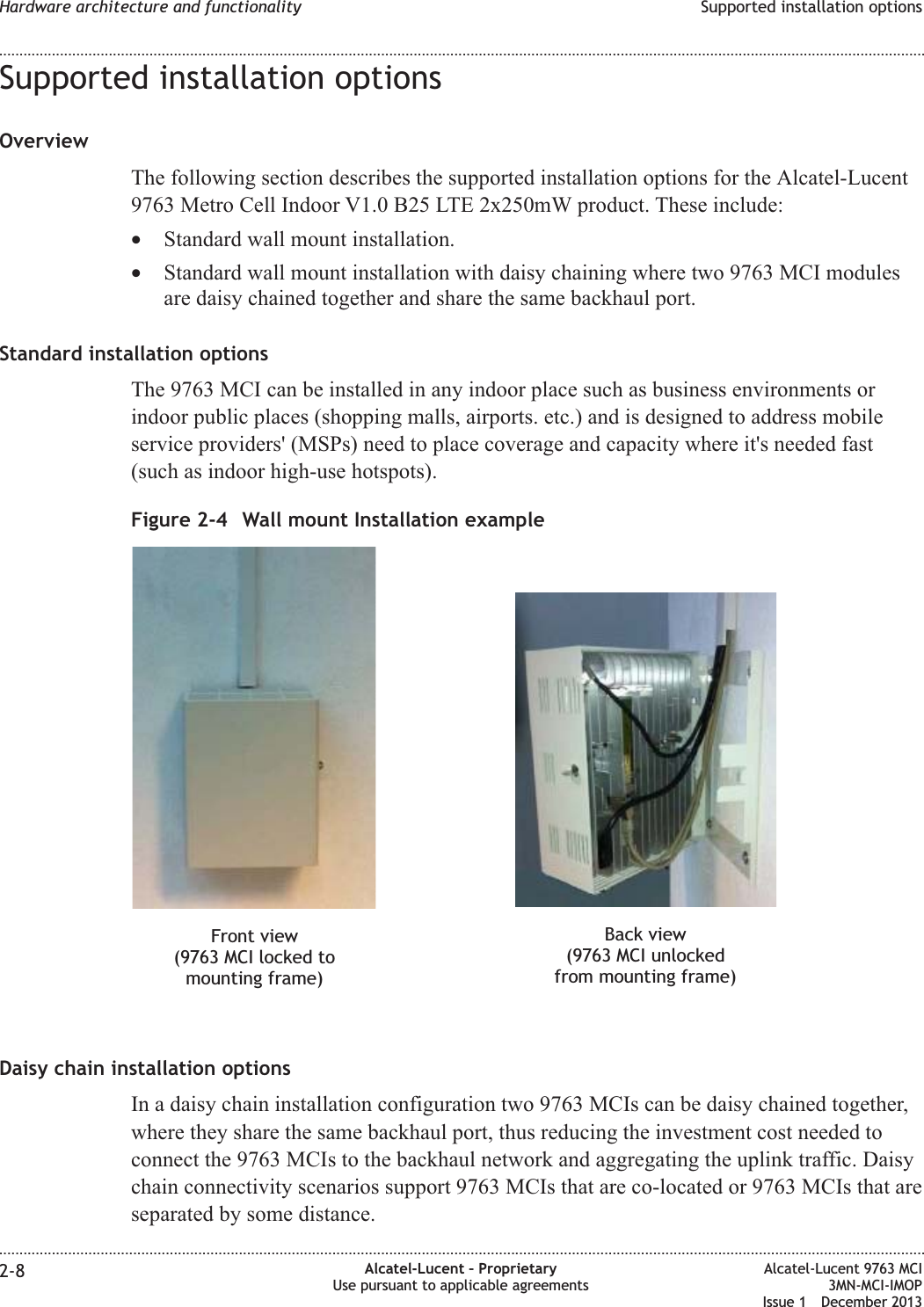 Supported installation optionsOverviewThe following section describes the supported installation options for the Alcatel-Lucent9763 Metro Cell Indoor V1.0 B25 LTE 2x250mW product. These include:•Standard wall mount installation.•Standard wall mount installation with daisy chaining where two 9763 MCI modulesare daisy chained together and share the same backhaul port.Standard installation optionsThe 9763 MCI can be installed in any indoor place such as business environments orindoor public places (shopping malls, airports. etc.) and is designed to address mobileservice providers&apos; (MSPs) need to place coverage and capacity where it&apos;s needed fast(such as indoor high-use hotspots).Daisy chain installation optionsIn a daisy chain installation configuration two 9763 MCIs can be daisy chained together,where they share the same backhaul port, thus reducing the investment cost needed toconnect the 9763 MCIs to the backhaul network and aggregating the uplink traffic. Daisychain connectivity scenarios support 9763 MCIs that are co-located or 9763 MCIs that areseparated by some distance.Figure 2-4 Wall mount Installation exampleFront view(9763 MCI locked tomounting frame)Back view(9763 MCI unlockedfrom mounting frame)Hardware architecture and functionality Supported installation options........................................................................................................................................................................................................................................................................................................................................................................................................................................................................2-8 Alcatel-Lucent – ProprietaryUse pursuant to applicable agreementsAlcatel-Lucent 9763 MCI3MN-MCI-IMOPIssue 1 December 2013